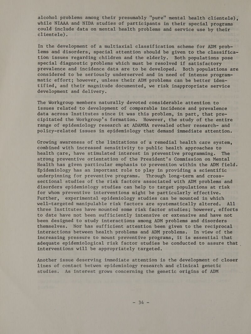 alcohol problems among their presumably pure mental health clientele), while NIAAA and NIDA studies of participants in their special programs could include data on mental health problems and service use by their clientele). In the development of a multiaxial classification scheme for ADM prob- lems and disorders, special attention should be given to the classifica- tion issues regarding children and the elderly. Both populations pose special diagnostic problems which must be resolved if satisfactory prevalence and incidence data are to be developed. Both populations are considered to be seriously underserved and in need of intense program- matic effort; however, unless their ADM problems can be better iden- tified, and their magnitude documented, we risk inappropriate service development and delivery. The Workgroup members naturally devoted considerable attention to issues related to development of comparable incidence and prevalence data across Institutes since it was this problem, in part, that pre- cipitated the Workgroup's formation. However, the study of the entire range of epidemiology research at ADAMHA revealed other research- and policy-related issues in epidemiology that demand immediate attention. Growing awareness of the limitations of ‘a remedial health care system, combined with increased sensitivity to public health approaches to health care, have stimulated interest in preventive programming. The strong preventive orientation of the President's Commission on Mental Health has given particular emphasis to prevention within the ADM field. Epidemiology has an important role to play in providing a scientific underpinning for preventive programs. Through long-term and cross- sectional studies of the risk factors associated with ADM problems and disorders epidemiology studies can help to target populations at risk for whom preventive interventions might be particularly effective. Further, experimental epidemiology studies can be mounted in which well-targeted manipulable risk factors are systematically altered. All three Institutes have: mounted some risk factor studies; however, efforts to date have not been sufficiently intensive or extensive and have not been designed to study interactions among ADM problems and disorders themselves. Nor has sufficient attention been given to the reciprocal interactions between health problems and ADM problems. In view of the increasing pressure to mount preventive programs, it is essential that adequate epidemiological risk factor studies be conducted to assure that | interventions will be appropriately targeted. Another issue deserving immediate attention is the development of closer lines of contact betwen epidemiology research and clinical genetic studies. As interest grows concerning the genetic origins of ADM Bae ges