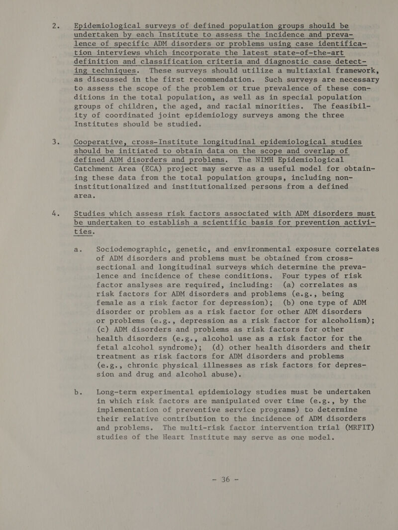 me as undertaken by each Institute to assess the incidence and preva- lence of specific ADM disorders or problems using case identifica- tion interviews which incorporate the latest state-of-the-art definition and classification criteria and diagnostic case detect- ing techniques. These surveys should utilize a multiaxial framework, as discussed in the first recommendation. Such surveys are necessary to assess the scope of the problem or true prevalence of these con- ditions in the total population, as well as in special population groups of children, the aged, and racial minorities. The feasibil- ity of coordinated joint epidemiology surveys among the three Institutes should be studied. Cooperative, cross—Institute longitudinal epidemiological studies should be initiated to obtain data on the scope and overlap of defined ADM disorders and problems. The NIMH Epidemiological Catchment Area (ECA) project may serve as a useful model for obtain- ing these data from the total population groups, including non- institutionalized and institutionalized persons from a defined area. Studies which assess risk factors associated with ADM disorders must be undertaken to establish a scientific basis for prevention activi- ties. a. Sociodemographic, genetic, and environmental exposure correlates of ADM disorders and problems must be obtained from cross- sectional and longitudinal surveys which determine the preva- lence and incidence of these conditions. Four types of risk factor analyses are required, including: (a) correlates as risk factors for ADM disorders and problems (e.g., being female as a risk factor for depression); (b) one type of ADM disorder or problem as a risk factor for other ADM disorders or problems (e.g., depression as a risk factor for alcoholism) ; (c) ADM disorders and problems as risk factors for other health disorders (e.g., alcohol use as a risk factor for the fetal alcohol syndrome); (d) other health disorders and their treatment as risk factors for ADM disorders and problems (e.g., chronic physical illnesses as risk factors for depres- sion and drug and alcohol abuse). be Long-term experimental epidemiology studies must be undertaken in which risk factors are manipulated over time (e.g., by the implementation of preventive service programs) to determine their relative contribution to the incidence of ADM disorders and problems. The multi-risk factor intervention trial (MRFIT) studies of the Heart Institute may serve as one model. es ee