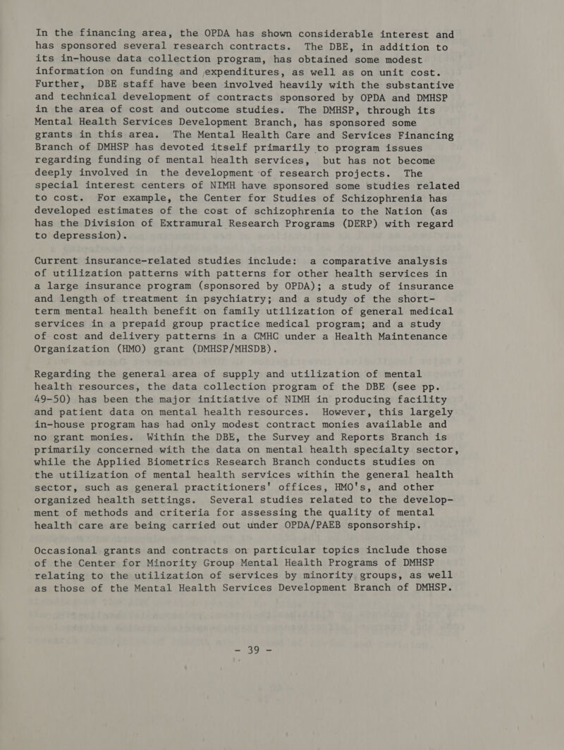 has sponsored several research contracts. The DBE, in addition to its in-house data collection program, has obtained some modest information on funding and expenditures, as well as on unit cost. Further, DBE staff have been involved heavily with the substantive and technical development of contracts sponsored by OPDA and DMHSP in the area of cost and outcome studies. The DMHSP, through its Mental Health Services Development Branch, has sponsored some grants in this area. The Mental Health Care and Services Financing Branch of DMHSP has devoted itself primarily to program issues regarding funding of mental health services, but has not become deeply involved in the development ‘of research projects. The special interest centers of NIMH have sponsored some studies related to cost. For example, the Center for Studies of Schizophrenia has developed estimates of the cost of schizophrenia to the Nation (as has the Division of Extramural Research Programs (DERP) with regard to depression). Current insurance-related studies include: a comparative analysis of utilization patterns with patterns for other health services in a large insurance program (sponsored by OPDA); a study of insurance and length of treatment in psychiatry; and a study of the short- term mental health benefit on family utilization of general medical services in a prepaid group practice medical program; and a study of cost and delivery patterns in a CMHC under a Health Maintenance Organization (HMO) grant (DMHSP/MHSDB). Regarding the general area of supply and utilization of mental health resources, the data collection program of the DBE (see pp. 49-50) has been the major initiative of NIMH in producing facility and patient data on mental health resources. However, this largely in-house program has had only modest contract monies available and no grant monies. Within the DBE, the Survey and Reports Branch is primarily concerned with the data on mental health specialty sector, while the Applied Biometrics Research Branch conducts studies on the utilization of mental health services within the general health sector, such as general practitioners' offices, HMO's, and other organized health settings. Several studies related to the develop- ment of methods and criteria for assessing the quality of mental health care are being carried out under OPDA/PAEB sponsorship. Occasional grants and contracts on particular topics include those of the Center for Minority Group Mental Health Programs of DMHSP relating to the utilization of services by minority groups, as well as those of the Mental Health Services Development Branch of DMHSP. Shai | aye