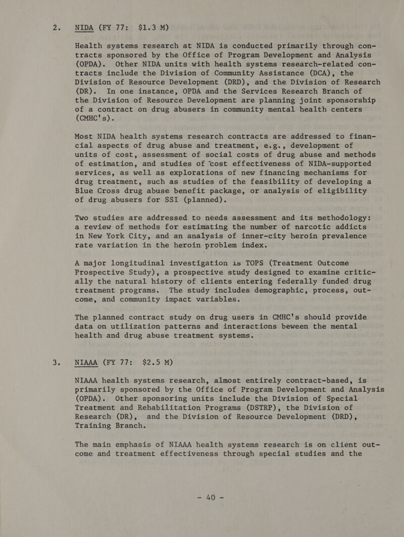 32 NIDA (EYu77:i $2s!3.uM) Health systems research at NIDA is conducted primarily through con- tracts sponsored by the Office of Program Development and Analysis (OPDA). Other NIDA units with health systems research-related con- tracts include the Division of Community Assistance (DCA), the Division of Resource Development (DRD), and the Division of Research (DR). In one instance, OPDA and the Services Research Branch of the Division of Resource Development are planning joint sponsorship of a contract on drug abusers in community mental health centers (CMHC's). Most NIDA health systems research contracts are addressed to finan- cial aspects of drug abuse and treatment, e.g., development of units of cost, assessment of social costs of drug abuse and methods of estimation, and studies of cost effectiveness of NIDA-supported services, as well as explorations of new financing mechanisms for drug treatment, such as studies of the feasibility of developing a Blue Cross drug abuse benefit package, or analysis of eligibility of drug abusers for SSI (planned). Two studies are addressed to needs assessment and its methodology: a review of methods for estimating the number of narcotic addicts in New York City, and an analysis of inner-city heroin prevalence rate variation in the heroin problem index. A major longitudinal investigation is TOPS (Treatment Outcome Prospective Study), a prospective study designed to examine critic- ally the natural history of clients entering federally funded drug treatment programs. The study includes demographic, process, out- come, and community impact variables. The planned contract study on drug users in CMHC's should provide data on utilization patterns and interactions beween the mental health and drug abuse treatment systems. NIAAA (FY 77: $2.5 M) NIAAA health systems research, almost entirely contract-based, is primarily sponsored by the Office of Program Development and Analysis (OPDA). Other sponsoring units include the Division of Special Treatment and Rehabilitation Programs (DSTRP), the Division of . Research (DR), and the Division of Resource Development (DRD), Training Branch. The main emphasis of NIAAA health systems research is on client out- come and treatment effectiveness through special studies and the SA