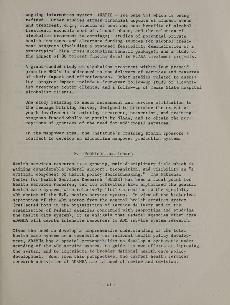 ongoing information system (NAPIS - see page 53) which is being refined. Other studies stress financial aspects of alcohol abuse and treatment, e.g., studies of cost and cost benefits of alcohol treatment, economic cost of alcohol abuse, and the relation of alcoholism treatment to earnings; studies of potential private health insurance and alternate funding sources for alcohol treat- ment programs (including a proposed feasibility demonstration of a prototypical Blue Cross alcoholism benefit package); and a study of the impact of 80 percent funding level in NIAAA treatment projects. A grant-funded study of alcoholism treatment within four prepaid practice HMO's is addressed to the delivery of services and measures of their impact and effectiveness. Other studies related to assess- ing program impact include a four-year follow-up study of alcohol- ism treatment center clients, and a follow-up of Texas State Hospital alcoholism clients. One study relating to needs assessment and service utilization is the Teenage Drinking Survey, designed to determine the extent of youth involvement in existing treatment, prevention, and training programs funded wholly or partly by NIAAA, and to obtain the per- ceptions of grantees of the need for additional services. In the manpower area, the Institute's Training Branch sponsors a contract to develop an alcoholism manpower prediction system. B. Problems and Issues Health services research is a growing, multidisciplinary field which is gaining considerable Federal support, recognition, and visibility as a critical component of health policy decisionmaking. The National Center for Health Services Research (NCHSR) has been a focal point for health services research, but its activities have emphasized the general health care system, with relatively little attention to the specialty ADM sector of the U.S. health service system. In view of the historical separation of the ADM sector from the general health services system (reflected both in the organization of service delivery and in the organization of Federal agencies concerned with supporting and studying the health care system), it is unlikely that Federal agencies other than ADAMHA will devote intensive resources to ADM service system research. Given the need to develop a comprehensive understanding of the total health care system as a foundation for rational health policy develop- ment, ADAMHA has a special responsibility to develop a systematic under- standing of the ADM service system, to guide its own efforts at improving the system, and to contribute to broader National health care policy development. Seen from this perspective, the current health services research activities of ADAMHA are in need of review and revision.