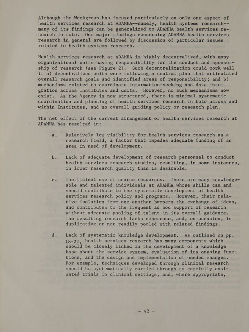 Although the Workgroup has focused particularly on only one aspect of health services research at ADAMHA--namely, health systems research-- many of its findings can be generalized to ADAMHA health services re- search in toto. Our major findings concerning ADAMHA health services research in general are followed by discussion of particular issues related to health systems research. Health services research at ADAMHA is highly decentralized, with many organizational units having responsibility for the conduct: and sponsor- ship of research (see Figure 2). Such decentralization could work well if a) decentralized units were following a central plan that articulated overall research goals and identified areas of responsibility; and b) mechanisms existed to coordinate information-seeking and data inte- gration across Institutes and units. However, no such mechanisms now exist. As the Agency is now structured, there is minimal systematic coordination and planning of health services research in toto across and within Institutes, and no overall guiding policy or research plan. The net effect of the current arrangement of health services research at ADAMHA has resulted in: a. Relatively low visibility for health services research as a research field, a factor that impedes adequate funding of an area in need of development. b.. Lack of adequate development of research personnel to conduct health services research studies, resulting, in some instances, in lower research quality than is desirable. Cc. Inefficient use of scarce resources. There are many knowledge- able and talented individuals at ADAMHA whose skills can and should contribute to the systematic development of health services research policy and programs. However, their rela- tive isolation from one another hampers the exchange of ideas, and contributes to the frequent ad hoc support of research without adequate pooling of talent in its overall guidance. The resulting research lacks coherence, and, on occasion, is duplicative or not readily pooled with related findings. d. Lack of systematic knowledge development. As outlined on pp. 18-22, health services research has many components which should be closely linked in the development of a knowledge base about the service system, evaluation of its ongoing func- tions, and the design and implementation of needed changes. For example, techniques developed through clinical research should be systematically carried through to carefully eval- uated trials in clinical settings, and, where appropriate,