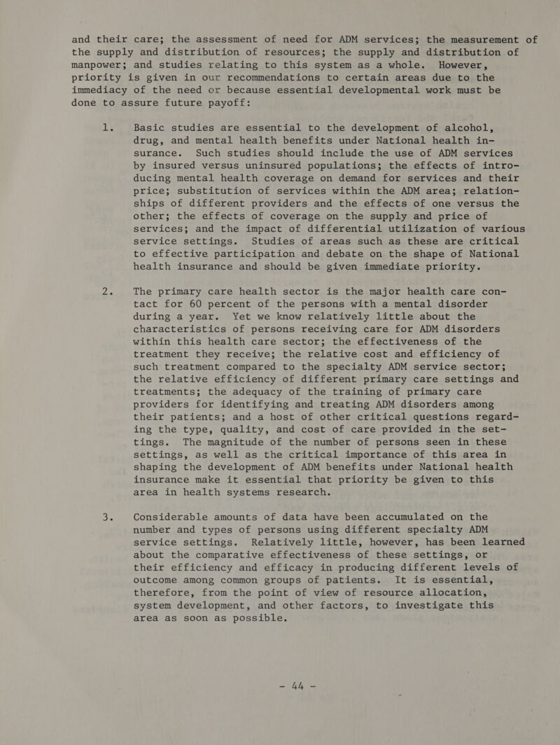 ne: Basic studies are essential to the development of alcohol, drug, and mental health benefits under National health in- surance. Such studies should include the use of ADM services by insured versus uninsured populations; the effects of intro- ducing mental health coverage on demand for services and their price; substitution of services within the ADM area; relation- ships of different providers and the effects of one versus the other; the effects of coverage on the supply and price of services; and the impact of differential utilization of various service settings. Studies of areas such as these are critical to effective participation and debate on the shape of National health insurance and should be given immediate priority. The primary care health sector is the major health care con- tact for 60 percent of the persons with a mental disorder during a year. Yet we know relatively little about the characteristics of persons receiving care for ADM disorders within this health care sector; the effectiveness of the treatment they receive; the relative cost and efficiency of such treatment compared to the specialty ADM service sector; the relative efficiency of different primary care settings and treatments; the adequacy of the training of primary care providers for identifying and treating ADM disorders among their patients; and a host of other critical questions regard- ing the type, quality, and cost of care provided in the set- tings. The magnitude of the number of persons seen in these settings, as well as the critical importance of this area in shaping the development of ADM benefits under National health insurance make it essential that priority be given to this area in health systems research. Considerable amounts of data have been accumulated on the number and types of persons using different specialty ADM service settings. Relatively little, however, has been learned about the comparative effectiveness of these settings, or. their efficiency and efficacy in producing different levels of outcome among common groups of patients. It is essential, therefore, from the point of view of resource allocation, system development, and other factors, to investigate this area as soon as possible. Bre
