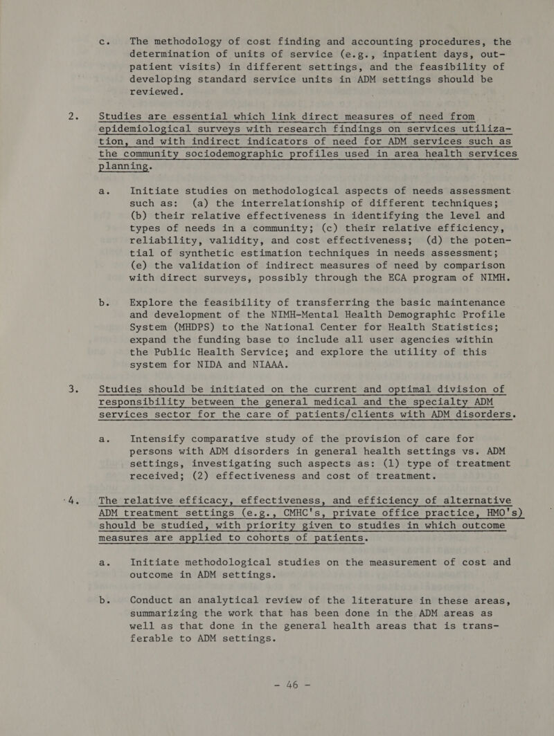 Ce The methodology of cost finding and accounting procedures, the determination of units of service (e.g., inpatient days, out- patient visits) in different settings, and the feasibility of developing standard service units in ADM settings should be reviewed. 2. Studies are essential which link direct measures of need from epidemiological surveys with research findings on services utiliza- tion, and with indirect indicators of need for ADM services such as the community sociodemographic profiles used in area health services planning. a. Initiate studies on methodological aspects of needs assessment. such as: (a) the interrelationship of different techniques; (b) their relative effectiveness in identifying the level and types of needs in a community; (c) their relative efficiency, reliability, validity, and cost effectiveness; (d) the poten- tial of synthetic estimation techniques in needs assessment; (e) the validation of indirect measures of need by comparison with direct surveys, possibly through the ECA program of NIMH. ba Explore the feasibility of transferring the basic maintenance and development of the NIMH-Mental Health Demographic Profile System (MHDPS) to the National Center for Health Statistics; expand the funding base to include all user agencies within the Public Health Service; and explore the utility of this system for NIDA and NIAAA. iS Studies should be initiated on the current and optimal division of responsibility between the general medical and the specialty ADM services sector for the care of patients/clients with ADM disorders. a. Intensify comparative study of the provision of care for persons with ADM disorders in general health settings vs. ADM settings, investigating such aspects as: (1) type of treatment received; (2) effectiveness and cost of treatment. 4s The relative efficacy, effectiveness, and efficiency of alternative ADM treatment settings (e.g., CMHC's, private office practice, HMO's) should be studied, with priority given to studies in which outcome measures are applied to cohorts of patients. a. Initiate methodological studies on the measurement of cost and outcome in ADM settings. be Conduct an analytical review of the literature in these areas, summarizing the work that has been done in the ADM areas as well as that done in the general health areas that is trans- ferable to ADM settings. pr te