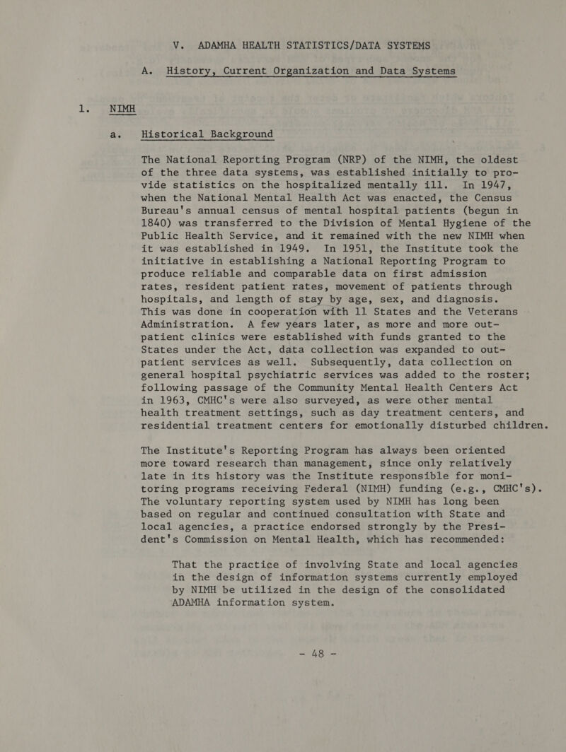 Ls a. V. ADAMHA HEALTH STATISTICS/DATA SYSTEMS A. History, Current Organization and Data Systems Historical Background The National Reporting Program (NRP) of the NIMH, the oldest of the three data systems, was established initially to pro- vide statistics on the hospitalized mentally ill. In 1947, when the National Mental Health Act was enacted, the Census Bureau's annual census of mental hospital patients (begun in 1840) was transferred to the Division of Mental Hygiene of the Public Health Service, and it remained with the new NIMH when it was established in 1949. In 1951, the Institute took the initiative in establishing a National Reporting Program to produce reliable and comparable data on first admission rates, resident patient rates, movement of patients through hospitals, and length of stay by age, sex, and diagnosis. This was done in cooperation with 11 States and the Veterans Administration. A few years later, as more and more out- patient clinics were established with funds granted to the States under the Act, data collection was expanded to out- patient services as well. Subsequently, data collection on general hospital psychiatric services was added to the roster; following passage of the Community Mental Health Centers Act in 1963, CMHC's were also surveyed, as were other mental health treatment settings, such as day treatment centers, and residential treatment centers for emotionally disturbed children. The Institute's Reporting Program has always been oriented more toward research than management, since only relatively late in its history was the Institute responsible for moni- toring programs receiving Federal (NIMH) funding (e.g., CMHC's). The voluntary reporting system used by NIMH has long been based on regular and continued consultation with State and local agencies, a practice endorsed strongly by the Presi- dent's Commission on Mental Health, which has recommended: That the practice of involving State and local agencies in the design of information systems currently employed by NIMH be utilized in the design of the consolidated ADAMHA information system. atone