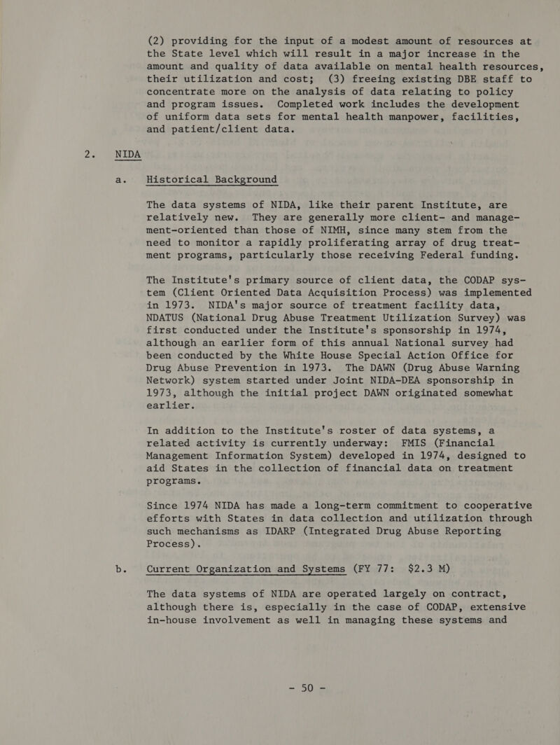 fae NIDA b. (2) providing for the input of a modest amount of resources at the State level which will result in a major increase in the amount and quality of data available on mental health resources, their utilization and cost; (3) freeing existing DBE staff to concentrate more on the analysis of data relating to policy and program issues. Completed work includes the development of uniform data sets for mental health manpower, facilities, and patient/client data. Historical Background The data systems of NIDA, like their parent Institute, are relatively new. They are generally more client- and manage- ment-oriented than those of NIMH, since many stem from the need to monitor a rapidly proliferating array of drug treat- ment programs, particularly those receiving Federal funding. The Institute's primary source of client data, the CODAP sys- tem (Client Oriented Data Acquisition Process) was implemented in 1973. NIDA's major source of treatment facility data, NDATUS (National Drug Abuse Treatment Utilization Survey) was first conducted under the Institute's sponsorship in 1974, although an earlier form of this annual National survey had been conducted by the White House Special Action Office for Drug Abuse Prevention in 1973. The DAWN (Drug Abuse Warning Network) system started under Joint NIDA-DEA sponsorship in 1973, although the initial project DAWN originated somewhat earlier. In addition to the Institute's roster of data systems, a related activity is currently underway: FMIS (Financial Management Information System) developed in 1974, designed to aid States in the collection of financial data on treatment programs. Since 1974 NIDA has made a long-term commitment to cooperative efforts with States in data collection and utilization through such mechanisms as IDARP (Integrated Drug Abuse Reporting Process). Current Organization and Systems (FY 77: $2.3 M) The data systems of NIDA are operated largely on contract, although there is, especially in the case of CODAP, extensive in-house involvement as well in managing these systems and ma § We