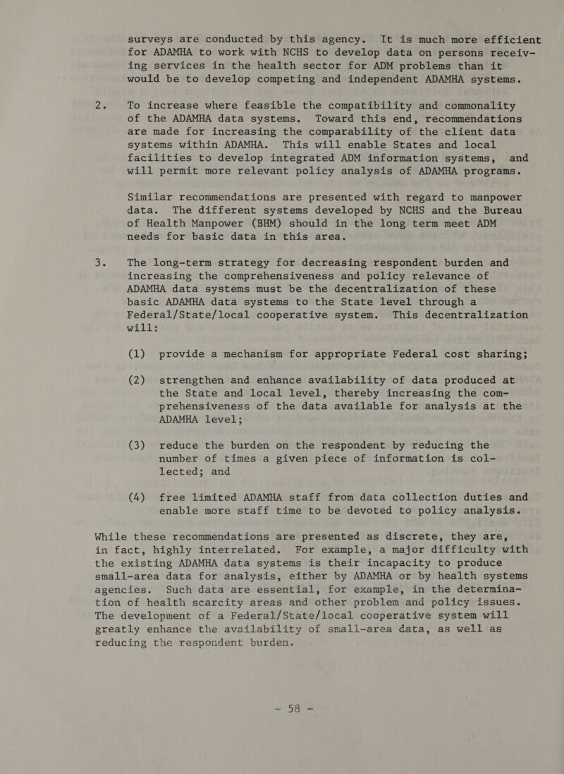 surveys are conducted by this agency. It is much more efficient for ADAMHA to work with NCHS to develop data on persons receiv- ing services in the health sector for ADM problems than it would be to develop competing and independent ADAMHA systems. To increase where feasible the compatibility and commonality of the ADAMHA data systems. Toward this end, recommendations are made for increasing the comparability of the client data systems within ADAMHA. This will enable States and local facilities to develop integrated ADM information systems, and will permit more relevant policy analysis of ADAMHA programs. Similar recommendations are presented with regard to manpower data. The different systems developed by NCHS and the Bureau of Health Manpower (BHM) should in the long term meet ADM needs for basic data in this area. The long-term strategy for decreasing respondent burden and increasing the comprehensiveness and policy relevance of ADAMHA data systems must be the decentralization of these basic ADAMHA data systems to the State level through a Federal/State/local cooperative system. This decentralization will: (1) provide a mechanism for appropriate Federal cost sharing; (2) strengthen and enhance availability of data produced at the State and local level, thereby increasing the com- prehensiveness of the data available for analysis at the ADAMHA level; (3) reduce the burden on the respondent by reducing the number of times a given piece of information is col- lected; and (4) free limited ADAMHA staff from data collection duties and enable more staff time to be devoted to policy analysis. ons eee