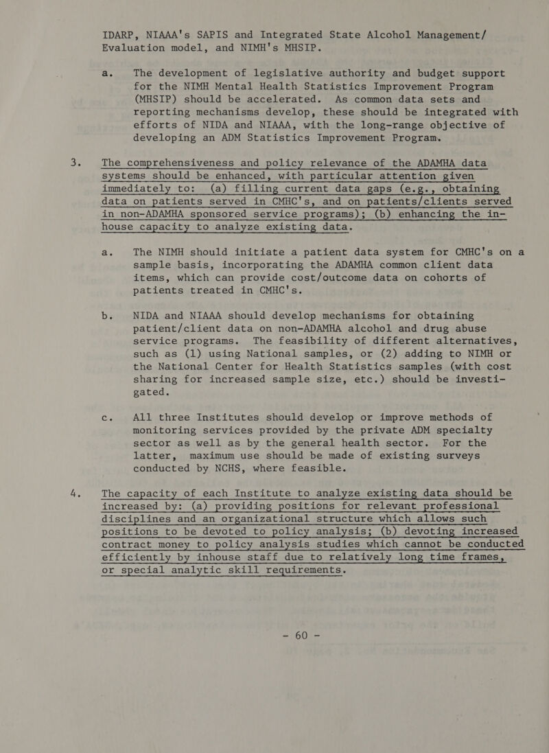 IDARP, NIAAA's SAPIS and Integrated State Alcohol Management/ Evaluation model, and NIMH's MHSIP. a. The development of legislative authority and budget support for the NIMH Mental Health Statistics Improvement Program (MHSIP) should be accelerated. As common data sets and reporting mechanisms develop, these should be integrated with efforts of NIDA and NIAAA, with the long-range objective of developing an ADM Statistics Improvement Program. ae The comprehensiveness and policy relevance of the ADAMHA data systems should be enhanced, with particular attention given immediately to: (a) filling current data gaps (e.g., obtaining data on patients served in CMHC's, and on patients/clients served in_non-ADAMHA sponsored service programs); (b) enhancing the in- house capacity to analyze existing data. a. The NIMH should initiate a patient data system for CMHC's on a sample basis, incorporating the ADAMHA common client data items, which can provide cost/outcome data on cohorts of patients treated in CMHC's. be NIDA and NIAAA should develop mechanisms for obtaining patient/client data on non-ADAMHA alcohol and drug abuse service programs. The feasibility of different alternatives, such as (1) using National samples, or (2) adding to NIMH or the National Center for Health Statistics samples (with cost sharing for increased sample size, etc.) should be investi- gated. ee All three Institutes should develop or improve methods of monitoring services provided by the private ADM specialty sector as well as by the general health sector. For the latter, maximum use should be made of existing surveys conducted by NCHS, where feasible. ces The capacity of each Institute to analyze existing data should be increased by: (a) providing positions for relevant professional disciplines and an organizational structure which allows such positions to be devoted to policy analysis; (b) devoting increased contract money to policy analysis studies which cannot be conducted efficiently by inhouse staff due to relatively long time frames, or special analytic skill requirements. UT EAS
