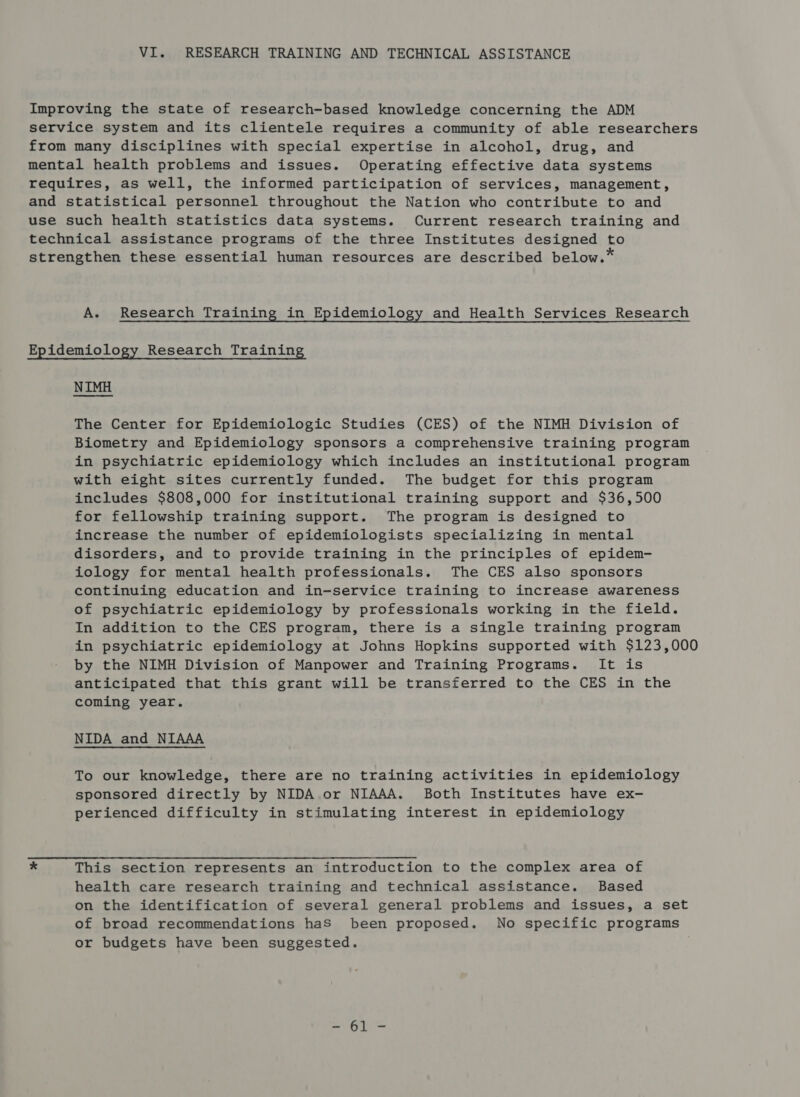 Improving the state of research-based knowledge concerning the ADM service system and its clientele requires a community of able researchers from many disciplines with special expertise in alcohol, drug, and mental health problems and issues. Operating effective data systems requires, as well, the informed participation of services, management, and statistical personnel throughout the Nation who contribute to and use such health statistics data systems. Current research training and technical assistance programs of the three Institutes designed to strengthen these essential human resources are described below.* A. Research Training in Epidemiology and Health Services Research Epidemiology Research Training NIMH The Center for Epidemiologic Studies (CES) of the NIMH Division of Biometry and Epidemiology sponsors a comprehensive training program in psychiatric epidemiology which includes an institutional program with eight sites currently funded. The budget for this program includes $808,000 for institutional training support and $36,500 for fellowship training support. The program is designed to increase the number of epidemiologists specializing in mental disorders, and to provide training in the principles of epidem- iology for mental health professionals. The CES also sponsors continuing education and in-service training to increase awareness of psychiatric epidemiology by professionals working in the field. In addition to the CES program, there is a single training program in psychiatric epidemiology at Johns Hopkins supported with $123,000 by the NIMH Division of Manpower and Training Programs. It is anticipated that this grant will be transferred to the CES in the coming year. NIDA and NIAAA To our knowledge, there are no training activities in epidemiology sponsored directly by NIDA or NIAAA. Both Institutes have ex- perienced difficulty in stimulating interest in epidemiology * This section represents an introduction to the complex area of health care research training and technical assistance. Based on the identification of several general problems and issues, a set of broad recommendations haS been proposed. No specific programs or budgets have been suggested. ei