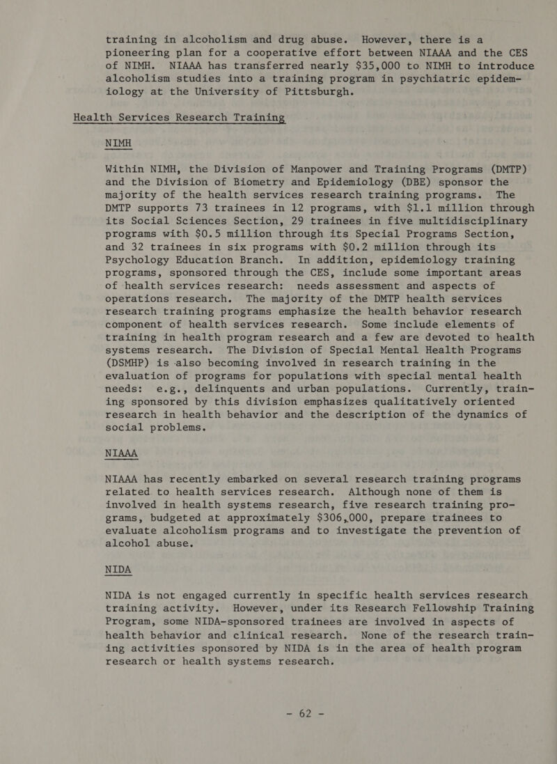 pioneering plan for a cooperative effort between NIAAA and the CES of NIMH. NIAAA has transferred nearly $35,000 to NIMH to introduce alcoholism studies into a training program in psychiatric epidem- iology at the University of Pittsburgh. Health Services Research Training NIMH Within NIMH, the Division of Manpower and Training Programs (DMTP) and the Division of Biometry and Epidemiology (DBE) sponsor the majority of the health services research training programs. The DMTP supports 73 trainees in 12 programs, with $1.1 million through its Social Sciences Section, 29 trainees in five multidisciplinary programs with $0.5 million through its Special Programs Section, and 32 trainees in six programs with $0.2 million through its Psychology Education Branch. In addition, epidemiology training programs, sponsored through the CES, include some important areas of health services research: needs assessment and aspects of operations research. The majority of the DMTP health services research training programs emphasize the health behavior research component of health services research. Some include elements of training in health program research and a few are devoted to health systems research. The Division of Special Mental Health Programs (DSMHP) is also becoming involved in research training in the evaluation of programs for populations with special mental health needs: e.g., delinquents and urban populations. Currently, train- ing sponsored by this division emphasizes qualitatively oriented research in health behavior and the description of the dynamics of social problems. NIAAA NIAAA has recently embarked on several research training programs related to health services research. Although none of them is involved in health systems research, five research training pro- grams, budgeted at approximately $306,000, prepare trainees to evaluate alcoholism programs and to investigate the prevention of alcohol abuse. NIDA NIDA is not engaged currently in specific health services research training activity. However, under its Research Fellowship Training Program, some NIDA-sponsored trainees are involved in aspects of health behavior and clinical research. None of the research train- ing activities sponsored by NIDA is in the area of health program research or health systems research. oh beet