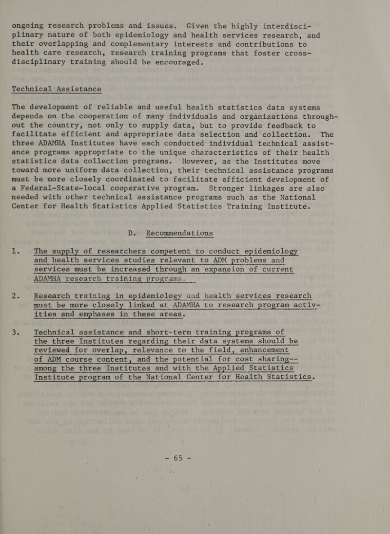 ongoing research problems and issues. Given the highly interdisci- plinary nature of both epidemiology and health services research, and their overlapping and complementary interests and contributions to health care research, research training programs that foster cross- disciplinary training should be encouraged. Technical Assistance The development of reliable and useful health statistics data systems depends on the cooperation of many individuals and organizations through- out the country, not only to supply data, but to provide feedback to facilitate efficient and appropriate data selection and collection. The three ADAMHA Institutes have each conducted individual technical assist- ance programs appropriate to the unique characteristics of their health statistics data collection programs. However, as the Institutes move toward more uniform data collection, their technical assistance programs must be more closely coordinated to facilitate efficient development of a Federal-State-local cooperative program. Stronger linkages are also needed with other technical assistance programs such as the National Center for Health Statistics Applied Statistics Training Institute. D. Recommendations 4 oe The supply of researchers competent to conduct epidemiology and health services studies relevant to ADM problems and services must be increased through an expansion of current ADAMHA research training programs.    “ae Research training in epidemiology and health services research must be more closely linked at ADAMHA to research program activ- ities and emphases in these areas. 3. Technical assistance and short-term training programs of the three Institutes regarding their data systems should be reviewed for overlap, relevance to the field, enhancement of ADM course content, and the potential for cost sharing-- among the three Institutes and with the Applied Statistics Institute program of the National Center for Health Statistics. Lae