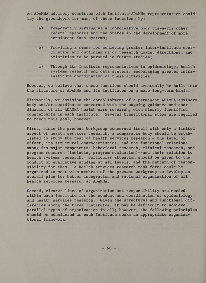 An ADAMHA advisory committee with Institute-ADAMHA representation could lay the groundwork for many of these functions by: a) Temporarily serving as a coordinative body vis-a-vis other Federal agencies and the States in the development of more consistent data systems; b) Providing a means for achieving greater inter-Institute coor- dination and outlining major research goals, directions, and priorities to be pursued in future studies; c) Through its Institute representatives in epidemiology, health systems research and data systems, encouraging greater intra- Institute coordination of these activities. However, we believe that these functions should eventually be built into the structure of ADAMHA and its Institutes on a more long-term basis. Ultimately, we envision the establishment of a permanent ADAMHA advisory body and/or coordinator concerned with the ongoing guidance and coor- dination of all ADAMHA health care research, with clearly identified counterparts in each Institute. Several transitional steps are required to reach this goal, however. First, since the present Workgroup concerned itself with only a limited aspect of health services research, a comparable body should be estab- lished to study the rest of health services research - the level of effort, its structural characteristics, and the functional relations among its major components--behavioral research, clinical research, and program research (including program evaluation)--and their relation to health systems research. Particular attention should be given to the conduct of evaluative studies at all levels, and the pattern of respon- sibility for them. A health services research task force could be organized to meet with members of the present workgroup to develop an overall plan for better integration and rational organization of all health services research at ADAMHA. Second, clearer lines of organization and responsibility are needed within each Institute for the conduct and coordination of epidemiology and health services research. Given the structural and functional dif- ferences among the three Institutes, it may be difficult to achieve parallel types of organization in all; however, the following principles should be considered as each Institute seeks an appropriate organiza- tional framework: wer fits