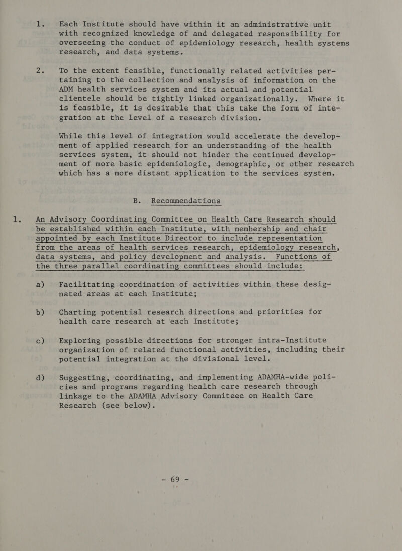 Tt. Each Institute should have within it an administrative unit with recognized knowledge of and delegated responsibility for overseeing the conduct of epidemiology research, health systems research, and data systems. To the extent feasible, functionally related activities per- taining to the collection and analysis of information on the ADM health services system and its actual and potential clientele should be tightly linked organizationally. Where it is feasible, it is desirable that this take the form of inte- gration at the level of a research division. While this level of integration would accelerate the develop- ment of applied research for an understanding of the health services system, it should not hinder the continued develop- ment of more basic epidemiologic, demographic, or other research which has a more distant application to the services system. B. Recommendations a) b) c) d) Facilitating coordination of activities within these desig- nated areas at each Institute; Charting potential research directions and priorities for health care research at each Institute; Exploring possible directions for stronger intra-Institute organization of related functional activities, including their potential integration at the divisional level. Suggesting, coordinating, and implementing ADAMHA-wide poli- cies and programs regarding health care research through linkage to the ADAMHA Advisory Commiteee on Health Care Research (see below).