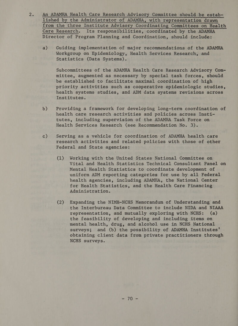 oe An ADAMHA Health Care Research Advisory Committee should be estab- lished by the Administrator of ADAMHA, with representation drawn from the three Institute Advisory Coordinating Committees on Health Care Research. Its responsibilities, coordinated by the ADAMHA Director of Program Planning and Coordination, should include: a) Guiding implementation of major recommendations of the ADAMHA Workgroup on Epidemiology, Health Services Reseach and Statistics (Data Systems). Subcommittees of the ADAMHA Health Care Research Advisory Com- mittee, augmented as necessary by special task forces, should be established to facilitate maximal coordination of high priority activities such as cooperative epidemiologic studies, health systems studies, and ADM data systems revisions across Institutes. b) Providing a framework for developing long-term coordination of health care research activities and policies across Insti- tutes, including supervision of the ADAMHA Task Force on Health Services Research (see Recommendation No. 3). é) Serving as a vehicle for coordination of ADAMHA health care research activities and related policies with those of other Federal and State agencies: (1) Working with the United States National Committee on Vital and Health Statistics Technical Consultant Panel on Mental Health Statistics to coordinate development of uniform ADM reporting categories for use by all Federal health agencies, including ADAMHA, the National Center for Health Statistics, and the Health Care Financing Administration. (2) Expanding the NIMH-NCHS Memorandum of Understanding and the Interbureau Data Committee to include NIDA and NIAAA representation, and mutually exploring with NCHS: (a) the feasibility of developing and including items on mental health, drug, and alcohol use in NCHS National surveys; and (b) the possibility of ADAMHA Institutes' obtaining client data from private practitioners through NCHS surveys. = Ite