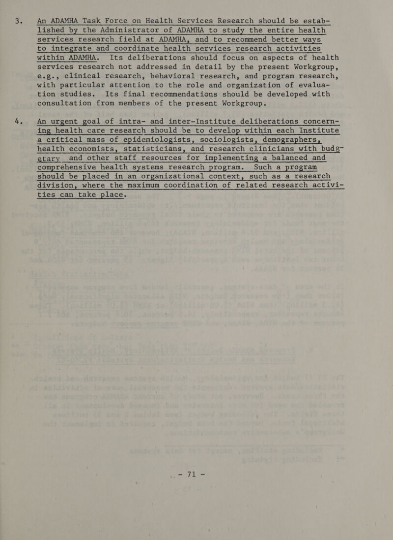 6 4, An ADAMHA Task Force on Health Services Research should be estab- lished by the Administrator of ADAMHA to study the entire health services research field at ADAMHA, and to recommend better ways to integrate and coordinate health services research activities within ADAMHA. Its deliberations should focus on aspects of health services research not addressed in detail by the present Workgroup, e.g., clinical research, behavioral research, and program research, with particular attention to the role and organization of evalua- tion studies. Its final recommendations should be developed with consultation from members of the present Workgroup. An urgent goal of intra- and inter-Institute deliberations concern- ing health care research should be to develop within each Institute a critical mass of epidemiologists, sociologists, demographers, health economists, statisticians, and research clinicians with budg- etary and other staff resources for implementing a balanced and comprehensive health systems research program. Such a program should be placed in an organizational context, such as a research division, where the maximum coordination of related research activi- ties can take place. ei Lite
