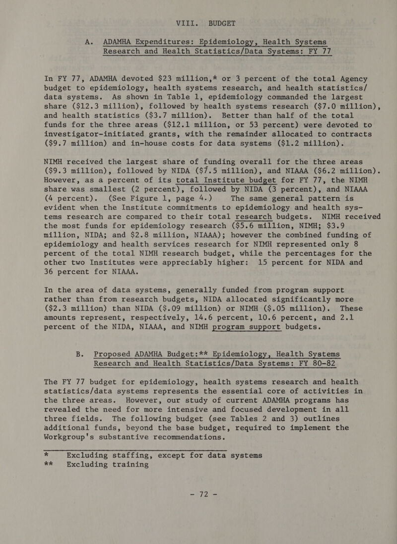 VIII. BUDGET A. ADAMHA Expenditures: Epidemiology, Health Systems Research and Health Statistics/Data Systems: FY 77 In FY 77, ADAMHA devoted $23 million,* or 3 percent of the total Agency budget to epidemiology, health systems research, and health statistics/ data systems. As shown in Table 1, epidemiology commanded the largest share ($12.3 million), followed by health systems research ($7.0 million), and health statistics ($3.7 million). Better than half of the total funds for the three areas ($12.1 million, or 53 percent) were devoted to investigator-initiated grants, with the remainder allocated to contracts ($9.7 million) and in-house costs for data systems ($1.2 million). NIMH received the largest share of funding overall for the three areas ($9.3 million), followed by NIDA ($7.5 million), and NIAAA ($6.2 million). However, as a percent of its total Institute budget for FY 77, the NIMH share was smallest (2 percent), followed by NIDA (3 percent), and NIAAA (4 percent). (See Figure 1, page 4.) The same general pattern is evident when the Institute commitments to epidemiology and health sys- tems research are compared to their total research budgets. NIMH received the most funds for epidemiology research ($5.6 million, NIMH; $3.9 million, NIDA; and $2.8 million, NIAAA); however the combined funding of epidemiology and health services research for NIMH represented only 8 percent of the total NIMH research budget, while the percentages for the other two Institutes were appreciably higher: 15 percent for NIDA and 36 percent for NIAAA. In the area of data systems, generally funded from program support rather than from research budgets, NIDA allocated significantly more ($2.3 million) than NIDA ($.09 million) or NIMH ($.05 million). These amounts represent, respectively, 14.6 percent, 10.6 percent, and 2.1 percent of the NIDA, NIAAA, and NIMH program support budgets. B. Proposed ADAMHA Budget:** Epidemiology, Health Systems Research and Health Statistics/Data Systems: FY 80-82 The FY 77 budget for epidemiology, health systems research and health statistics/data systems represents the essential core of activities in the three areas. However, our study of current ADAMHA programs has revealed the need for more intensive and focused development in all three fields. The following budget (see Tables 2 and 3) outlines additional funds, beyond the base budget, required to implement the Workgroup's substantive recommendations. * Excluding staffing, except for data systems *k Excluding training = OP one