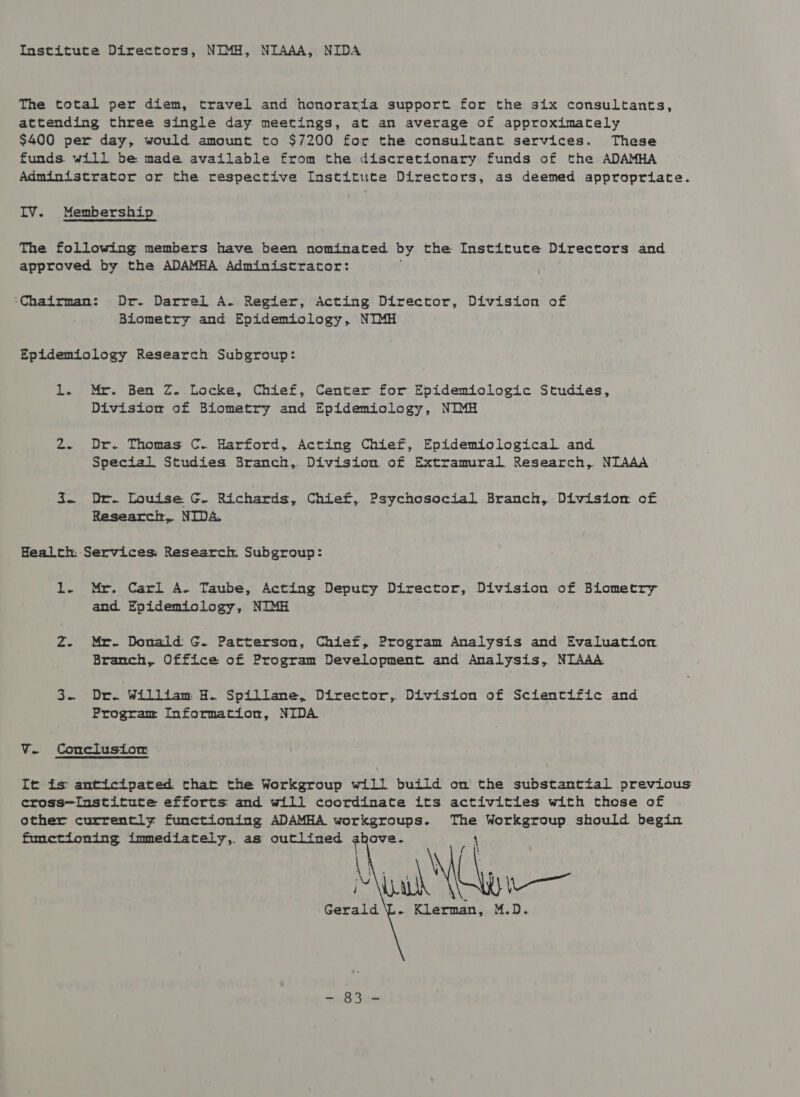 The total per diem, travel and honoraria support for the six consultants, attending three single day meetings, at an average of approximately $400 per day, would amount to $7200 for the consultant services. These funds will be made available from the discretionary funds of the ADAMHA Administrator or the respective Institute Directors, as deemed appropriate. IV. Membership The following members have been nominated by the Institute Directors and approved by the ADAMHA Administrator: ‘Chairman: Dr. Darrel A. Regier, Acting Director, Division of Biometry and Epidemiology, NIMH Epidemiology Research Subgroup: 1. Mr. Ben Z. Locke, Chief, Center for Epidemiologic Studies, Division of Biometry and Epidemiology, NIMH 2. Dr. Thomas C. Harford, Acting Chief, Epidemiological and Special Studies Branch, Division of Extramural Research, NIAAA i~ Dr. Louise G. Richards, Chief, Psychosocial Branch, Division of Research, NIDA. Health: Services. Research Subgroup: 1. Mr. Carl A. Taube, Acting Deputy Director, Division of Biometry and Epidemiology, NIMH Z. Mr. Donald G. Patterson, Chief, Program Analysis and Evaluation Branch, Office of Program Development and Analysis, NIAAA 3. Dr. William H. Spillane, Director, Division of Scientific and Program Information, NIDA Ve Conclusiorm ~ It is anticipated that the Workgroup will build om the substanttal previous cross—Institute efforts and will coordinate its activities with those of other currently functioning ADAMHA workgroups. a Workgroup should begin fhmetioning immediately,. as Si eer apie ove. ua ~— Sa . Klerman, M.D. 4on 8 See