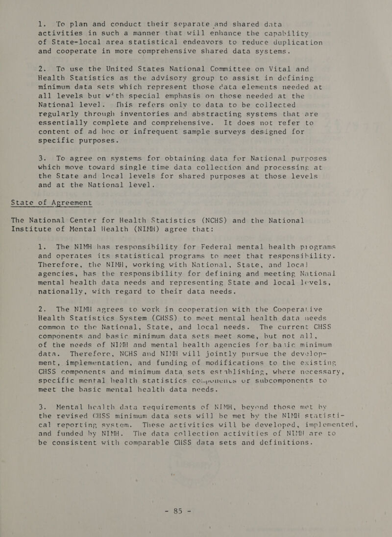 activities in such a manner that will enhance the capability of State-local area statistical endeavors to reduce duplication and cooperate in more comprehensive shared data systems. 2. To use the United States National Committee on Vital and Health Statistics as the advisory group to assist in defining minimum data sets which represent those cata elements needed at all levels but wtth special emphasis on those needed at the National level. [his refers only to data to be collected regularly through inventories and abstracting systems that are essentially complete and comprehensive. It does not refer to content of ad hoc or infrequent sample surveys designed for specific purposes. 3. To agree on systems for obtaining data for National purposes which move toward single time data collection and processing at the State and local levels for shared purposes at those levels and at the National level. State of Agreement The National Center for Health Statistics (NCHS) and the National Institute of Mental Health (NIMH) agree that: 1. The NIMH has responsibility for Federal mental health piograms and operates its statistical programs to meet that responsibility. Therefore, the NIMH, working with National, State, and local] agencies, has the responsibility for defining and meeting National mental health data needs and representing State and local levels, nationally, with regard to their data needs. 2. The NIMH agrees to work in cooperation with the Cooperative Health Statistics System (CHSS) to meet mental health data needs common to the National, State, and local needs. The current CHSS components and basic minimum data sets meet some, but not all, of the needs of NIMH and mental health agencies for basic minimum data. Therefore, NCHS and NIMH will jointly pursue the develop- ment, implementation, and funding of modifications to the existing CHSS components and minimum data sets estiblishing, where necessary, specific mental health statistics coipunencs or subcomponents to meet the basic mental health data needs. 3. Mental health data requirements of NIMH, beyond those met by the revised CUSS minimum data sets will] be met by the NIMH statisti- cal reporting system. These activities will be developed, implemented, and funded hy NIMH. The data collection activities of NIMI are to be consistent with comparable CHSS data sets and definitions.