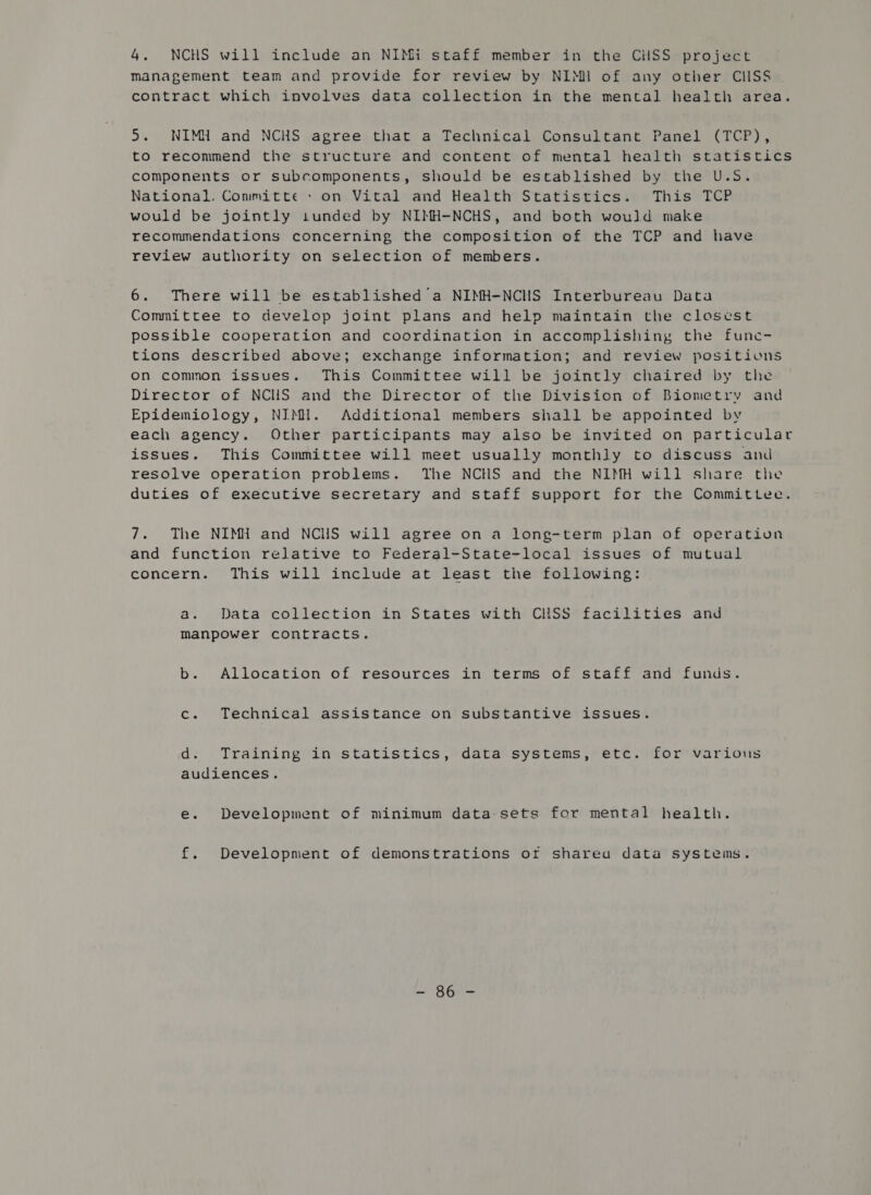 4, NCHS will include an NIMi staff member in the CilSS project Management team and provide for review by NIMI of any other CISS contract which involves data collection in the mental health area. 5. NIMH and NCHS agree that a Technical Consultant Panel (TCP), to recommend the structure and content of mental health statistics components or subcomponents, should be established by the U.S. National. Conmitte + on Vital and Health Statistics. This TCP would be jointly 1tunded by NIMH-NCHS, and both would make recommendations concerning the composition of the TCP and have review authority on selection of members. 6. There will be established a NIMH-NCHS Interbureau Data Committee to develop joint plans and help maintain the closest possible cooperation and coordination in accomplishing the fune- tions described above; exchange information; and review positions On common issues. This Committee will be jointly chaired by the Director of NCIS and the Director of the Division of Biometry and Epidemiology, NIMH. Additional members shall be appointed by each agency. Other participants may also be invited on particular issues. This Committee will meet usually monthly to discuss and resolve operation problems. The NCHS and the NIMH will share the duties of executive secretary and staff support for the Committee. 7. The NIMH and NCHS will agree on a long-term plan of operation and function relative to Federal-State-local issues of mutual concern. This will include at least the following: a. Data collection in States with CHSS facilities and Manpower contracts. b. Allocation of resources in terms of staff and funds. c. Technical assistance on substantive issues. d. Training in statistics, data systems, etc. for various audiences. e. Development of minimum data-sets for mental health. f. Development of demonstrations or shareu data systems. LA Gale