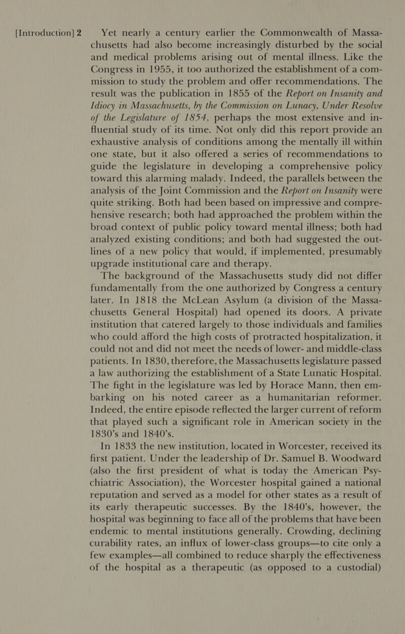 chusetts had also become increasingly disturbed by the social and medical problems arising out of mental illness. Like the Congress in 1955, it too authorized the establishment of a com- mission to study the problem and offer recommendations. ‘The result was the publication in 1855 of the Report on Insanity and Idiocy in Massachusetts, by the Commission on Lunacy, Under Resolve of the Legislature of 1854, perhaps the most extensive and in- fluential study of its time. Not only did this report provide an exhaustive analysis of conditions among the mentally ill within one state, but it also offered a series of recommendations to guide the legislature in developing a comprehensive policy toward this alarming malady. Indeed, the parallels between the analysis of the Joint Commission and the Report on Insanity were quite striking. Both had been based on impressive and compre- hensive research; both had approached the problem within the broad context of public policy toward mental illness; both had analyzed existing conditions; and both had suggested the out- lines of a new policy that would, if implemented, presumably upgrade institutional care and therapy. The background of the Massachusetts study did not differ fundamentally from the one authorized by Congress a century later. In 1818 the McLean Asylum (a division of the Massa- chusetts General Hospital) had opened its doors. A private institution that catered largely to those individuals and families who could afford the high costs of protracted hospitalization, it could not and did not meet the needs of lower- and middle-class patients. In 1830, therefore, the Massachusetts legislature passed a law authorizing the establishment of a State Lunatic Hospital. The fight in the legislature was led by Horace Mann, then em- barking on his noted career as a humanitarian reformer. Indeed, the entire episode reflected the larger current of reform that played such a significant role in American society in the 1830’s and 1840's. In 1833 the new institution, located in Worcester, received its first patient. Under the leadership of Dr. Samuel B. Woodward (also the first president of what is today the American Psy- chiatric Association), the Worcester hospital gained a national reputation and served as a model for other states as a result of its early therapeutic successes. By the 1840’s, however, the hospital was beginning to face all of the problems that have been endemic to mental institutions generally. Crowding, declining curability rates, an influx of lower-class groups—to cite only a few examples—all combined to reduce sharply the effectiveness of the hospital as a therapeutic (as opposed to a custodial)