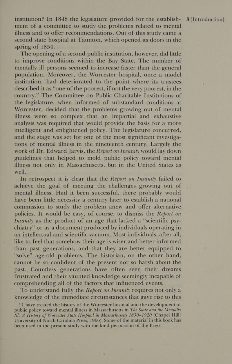 ment of a committee to study the problems related to mental illness and to offer recommendations. Out of this study came a second state hospital at Taunton, which opened its doors in the spring of 1854. The opening of a second public institution, however, did little to improve conditions within the Bay State. The number of mentally ill persons seemed to increase faster than the general population. Moreover, the Worcester hospital, once a model institution, had deteriorated to the point where its trustees described it as “one of the poorest, if not the very poorest, in the country.” The Committee on Public Charitable Institutions of the legislature, when informed of substandard conditions at Worcester, decided that the problems growing out of mental illness were so complex that an impartial and exhaustive analysis was required that would provide the basis for a more intelligent and enlightened policy. The legislature concurred, and the stage was set for one of the most significant investiga- tions of mental illness in the nineteenth century. Largely the work of Dr. Edward Jarvis, the Report on Insanity would lay down guidelines that helped to mold public policy toward mental illness not only in Massachusetts, but in the United States as well. In retrospect it is clear that the Report on Insanity failed to achieve the goal of meeting the challenges growing out of mental illness. Had it been successful, there probably would have been little necessity a century later to establish a national commission to study the problem anew and offer alternative policies. It would be easy, of course, to dismiss the Report on Insanity as the product of an age that lacked a “scientific psy- chiatry” or as a document produced by individuals operating in an intellectual and scientific vacuum. Most individuals, after all, like to feel that somehow their age is wiser and better informed than past generations, and that they are better equipped to “solve” age-old problems. The historian, on the other hand, cannot be so confident of the present nor so harsh about the past. Countless generations have often seen their dreams frustrated and their vaunted knowledge seemingly incapable of comprehending all of the factors that influenced events. To understand fully the Report on Insanity requires not only a knowledge of the immediate circumstances that gave rise to this 3] have treated the history of the Worcester hospital and the development of public policy toward mental illness in Massachusetts in The State and the Mentally Ill: A History of Worcester State Hospital in Massachusetts 1830-1920 (Chapel Hill: University of North Carolina Press, 1966). Some of the material in this book has been used in the present study with the kind permission of the Press.