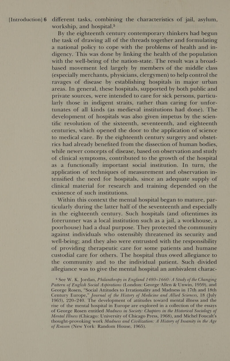 workship, and hospital.® By the eighteenth century contemporary thinkers had begun the task of drawing all of the threads together and formulating a national policy to cope with the problems of health and in- digency. ‘This was done by linking the health of the population with the well-being of the nation-state. The result was a broad- based movement led largely by members of the middle class (especially merchants, physicians, clergymen) to help control the ravages of disease by establishing hospitals in major urban areas. In general, these hospitals, supported by both public and private sources, were intended to care for sick persons, particu- larly those in indigent straits, rather than caring for unfor- tunates of all kinds (as medieval institutions had done). The development of hospitals was also given impetus by the scien- tific revolution of the sixteenth, seventeenth, and eighteenth centuries, which opened the door to the application of science to medical care. By the eighteenth century surgery and obstet- rics had already benefited from the dissection of human bodies, while newer concepts of disease, based on observation and study of clinical symptoms, contributed to the growth of the hospital as a functionally important social institution. In turn, the application of techniques of measurement and observation in- tensified the need for hospitals, since an adequate supply of clinical material for research and training depended on the existence of such institutions. Within this context the mental hospital began to mature, par- ticularly during the latter half of the seventeenth and especially in the eighteenth century. Such hospitals (and oftentimes its forerunner was a local institution such as a jail, a workhouse, a poorhouse) had a dual purpose. They protected the community against individuals who ostensibly threatened its security and well-being; and they also were entrusted with the responsibility of providing therapeutic care for some patients and humane custodial care for others. The hospital thus owed allegiance to the community and to the individual patient. Such divided allegiance was to give the mental hospital an ambivalent charac- 5 See W. K. Jordan, Philanthropy in England 1480-1660: A Study of the Changing Pattern of English Social Aspirations (London: George ‘Allen &amp; Unwin, 1959), and George Rosen, “Social Attitudes to Irrationality and Madness in 17th and 18th Century Europe,” Journal of the History of Medicine and Allied Sciences, 18 (July 1963), 220-240. The development of attitudes toward mental illness and the rise of the mental hospital in Europe are explored in a collection of the essays of George Rosen entitled Madness in Society: Chapters in the Historical Sociology of Mental Illness (Chicago: University of Chicago Press, 1968), and Michel Foucalt’s thought-provoking work Madness and Civilization: A History of Insanity in the Age of Reason (New York: Random House, 1965).