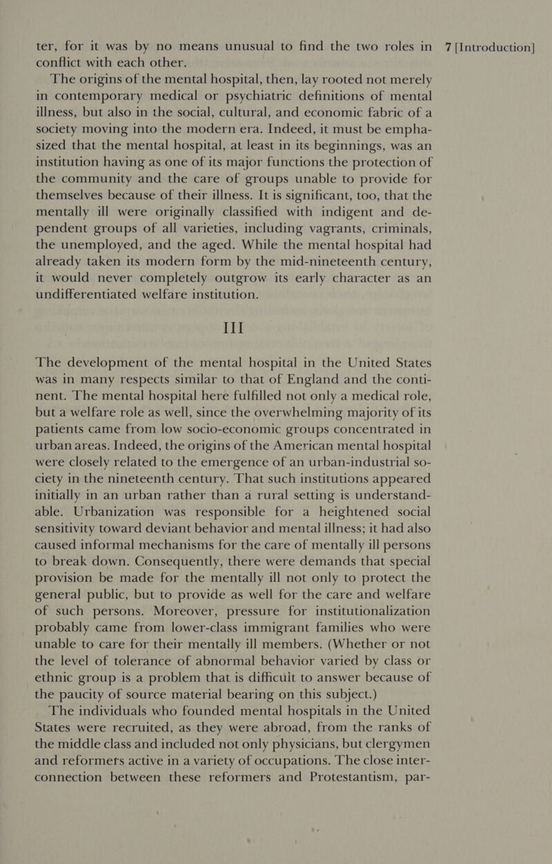 conflict with each other. The origins of the mental hospital, then, lay rooted not merely in contemporary medical or psychiatric definitions of mental illness, but also in the social, cultural, and economic fabric of a society moving into the modern era. Indeed, it must be empha- sized that the mental hospital, at least in its beginnings, was an institution having as one of its major functions the protection of the community and the care of groups unable to provide for themselves because of their illness. It is significant, too, that the mentally ill were originally classified with indigent and de- pendent groups of all varieties, including vagrants, criminals, the unemployed, and the aged. While the mental hospital had already taken its modern form by the mid-nineteenth century, it would never completely outgrow its early character as an undifferentiated welfare institution. III The development of the mental hospital in the United States was in many respects similar to that of England and the conti- nent. The mental hospital here fulfilled not only a medical role, but a welfare role as well, since the overwhelming majority of its patients came from low socio-economic groups concentrated in urban areas. Indeed, the origins of the American mental hospital were closely related to the emergence of an urban-industrial so- ciety in the nineteenth century. That such institutions appeared initially in an urban rather than a rural setting is understand- able. Urbanization was responsible for a heightened social sensitivity toward deviant behavior and mental illness; it had also caused informal mechanisms for the care of mentally ill persons to break down. Consequently, there were demands that special provision be made for the mentally ill not only to protect the general public, but to provide as well for the care and welfare of such persons. Moreover, pressure for institutionalization probably came from lower-class immigrant families who were unable to care for their mentally ill members. (Whether or not the level of tolerance of abnormal behavior varied by class or ethnic group is a problem that is difficuit to answer because of the paucity of source material bearing on this subject.) The individuals who founded mental hospitals in the United States were recruited, as they were abroad, from the ranks of the middle class and included not only physicians, but clergymen and reformers active in a variety of occupations. The close inter- connection between these reformers and Protestantism, par-