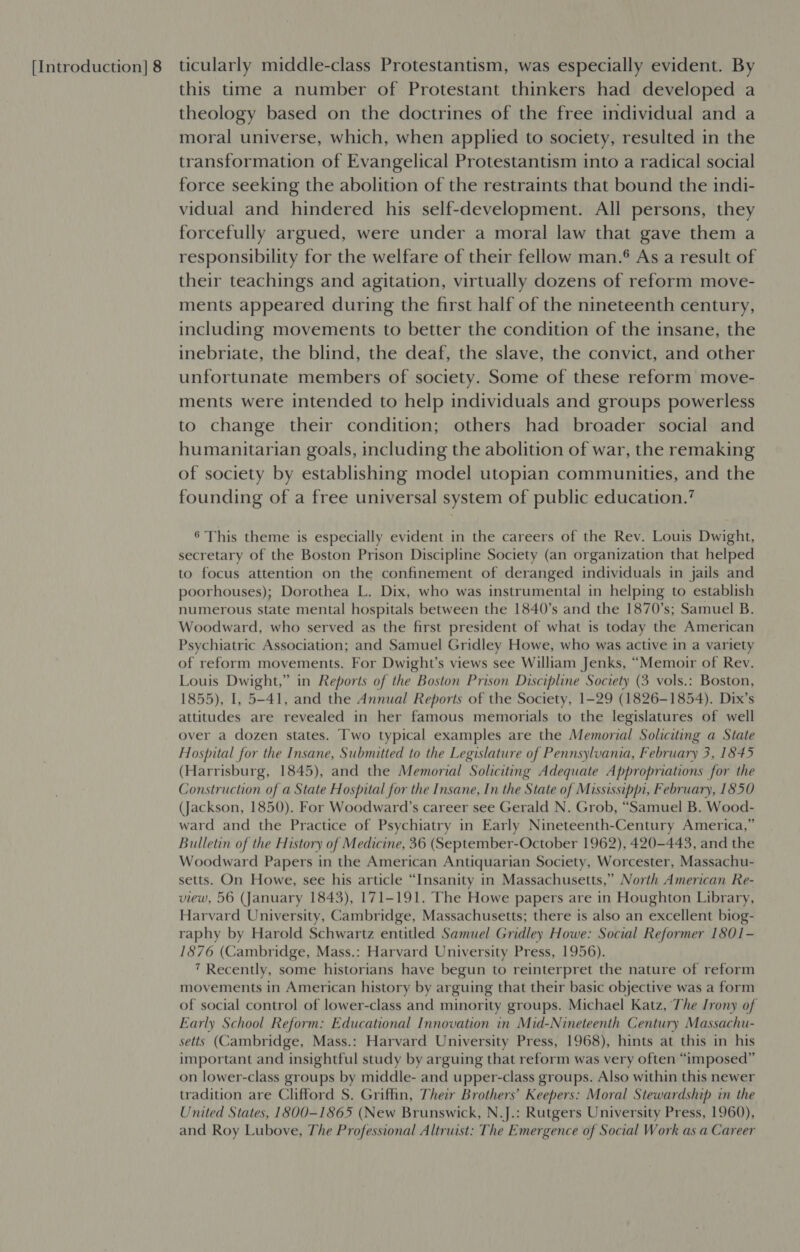 this time a number of Protestant thinkers had developed a theology based on the doctrines of the free individual and a moral universe, which, when applied to society, resulted in the transformation of Evangelical Protestantism into a radical social force seeking the abolition of the restraints that bound the indi- vidual and hindered his self-development. All persons, they forcefully argued, were under a moral law that gave them a responsibility for the welfare of their fellow man.° As a result of their teachings and agitation, virtually dozens of reform move- ments appeared during the first half of the nineteenth century, including movements to better the condition of the insane, the inebriate, the blind, the deaf, the slave, the convict, and other unfortunate members of society. Some of these reform move- ments were intended to help individuals and groups powerless to change their condition; others had broader social and humanitarian goals, including the abolition of war, the remaking of society by establishing model utopian communities, and the founding of a free universal system of public education.’ 6 This theme is especially evident in the careers of the Rev. Louis Dwight, secretary of the Boston Prison Discipline Society (an organization that helped to focus attention on the confinement of deranged individuals in jails and poorhouses); Dorothea L. Dix, who was instrumental in helping to establish numerous state mental hospitals between the 1840’s and the 1870's; Samuel B. Woodward, who served as the first president of what is today the American Psychiatric Association; and Samuel Gridley Howe, who was active in a variety of reform movements. For Dwight’s views see William Jenks, “Memoir of Rev. Louis Dwight,” in Reports of the Boston Prison Discipline Society (3 vols.: Boston, 1855), I, 5-41, and the Annual Reports of the Society, 1-29 (1826-1854). Dix’s attitudes are revealed in her famous memorials to the legislatures of well over a dozen states. Two typical examples are the Memorial Soliciting a State Hospital for the Insane, Submitted to the Legislature of Pennsylvania, February 3, 1845 (Harrisburg, 1845), and the Memorial Soliciting Adequate Appropriations for the Construction of a State Hospital for the Insane, In the State of Mississippi, February, 1850 (Jackson, 1850). For Woodward’s career see Gerald N. Grob, “Samuel B. Wood- ward and the Practice of Psychiatry in Early Nineteenth-Century America,” Bulletin of the History of Medicine, 36 (September-October 1962), 420-443, and the Woodward Papers in the American Antiquarian Society, Worcester, Massachu- setts. On Howe, see his article “Insanity in Massachusetts,” North American Re- view, 56 (January 1843), 171-191. The Howe papers are in Houghton Library, Harvard University, Cambridge, Massachusetts; there is also an excellent biog- raphy by Harold Schwartz entitled Samuel Gridley Howe: Social Reformer 1801- 1876 (Cambridge, Mass.: Harvard University Press, 1956). 7 Recently, some historians have begun to reinterpret the nature of reform movements in American history by arguing that their basic objective was a form of social control of lower-class and minority groups. Michael Katz, The Irony of Early School Reform: Educational Innovation in Mid-Nineteenth Century Massachu- setts (Cambridge, Mass.: Harvard University Press, 1968), hints at this in his important and insightful study by arguing that reform was very often “imposed” on lower-class groups by middle- and upper-class groups. Also within this newer tradition are Clifford S. Griffin, Their Brothers’ Keepers: Moral Stewardship in the United States, 1800-1865 (New Brunswick, N.J.: Rutgers University Press, 1960), and Roy Lubove, The Professional Altruist: The Emergence of Social Work as a Career