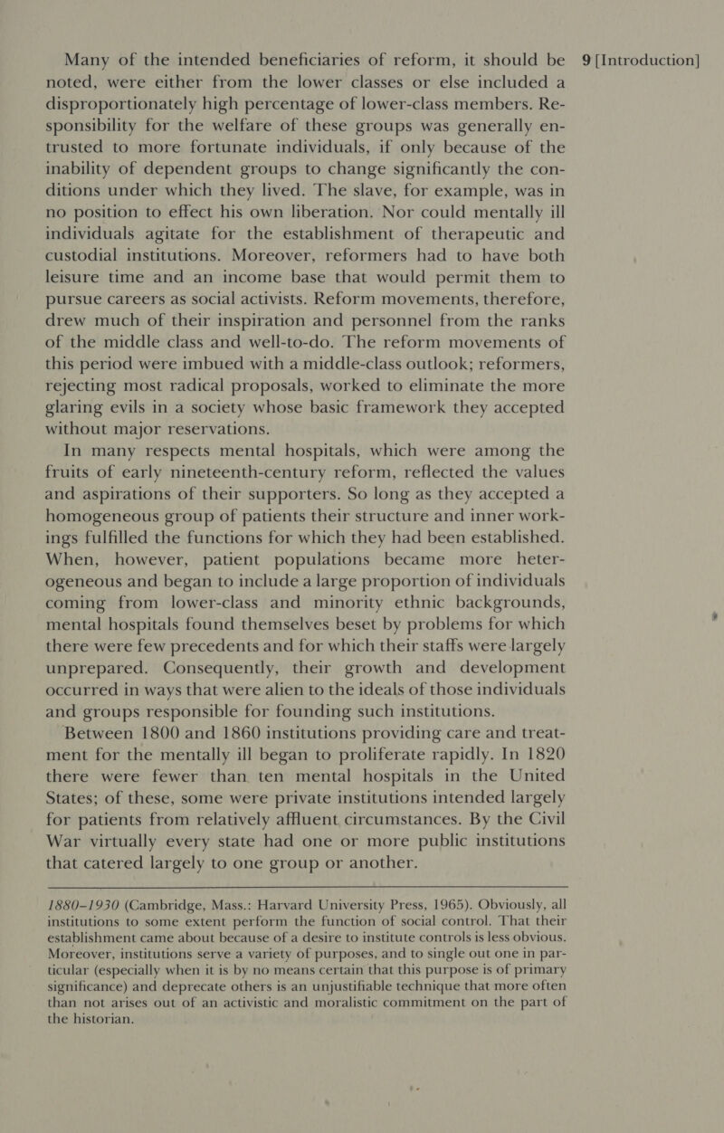 noted, were either from the lower classes or else included a disproportionately high percentage of lower-class members. Re- sponsibility for the welfare of these groups was generally en- trusted to more fortunate individuals, if only because of the inability of dependent groups to change significantly the con- ditions under which they lived. The slave, for example, was in no position to effect his own liberation. Nor could mentally ill individuals agitate for the establishment of therapeutic and custodial institutions. Moreover, reformers had to have both leisure time and an income base that would permit them to pursue careers as social activists. Reform movements, therefore, drew much of their inspiration and personnel from the ranks of the middle class and well-to-do. The reform movements of this period were imbued with a middle-class outlook; reformers, rejecting most radical proposals, worked to eliminate the more glaring evils in a society whose basic framework they accepted without major reservations. In many respects mental hospitals, which were among the fruits of early nineteenth-century reform, reflected the values and aspirations of their supporters. So long as they accepted a homogeneous group of patients their structure and inner work- ings fulfilled the functions for which they had been established. When, however, patient populations became more _heter- ogeneous and began to include a large proportion of individuals coming from lower-class and minority ethnic backgrounds, mental hospitals found themselves beset by problems for which there were few precedents and for which their staffs were largely unprepared. Consequently, their growth and development occurred in ways that were alien to the ideals of those individuals and groups responsible for founding such institutions. Between 1800 and 1860 institutions providing care and treat- ment for the mentally ill began to proliferate rapidly. In 1820 there were fewer than ten mental hospitals in the United States; of these, some were private institutions intended largely for patients from relatively affluent circumstances. By the Civil War virtually every state had one or more public institutions that catered largely to one group or another. institutions to some extent perform the function of social control. That their establishment came about because of a desire to institute controls is less obvious. Moreover, institutions serve a variety of purposes, and to single out one in par- ticular (especially when it is by no means certain that this purpose is of primary significance) and deprecate others is an unjustifiable technique that more often than not arises out of an activistic and moralistic commitment on the part of the historian.