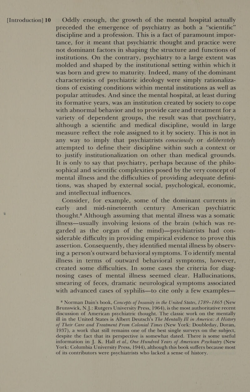 preceded the emergence of psychiatry as both a “scientific” discipline and a profession. This is a fact of paramount impor- tance, for it meant that psychiatric thought and practice were not dominant factors in shaping the structure and functions of institutions. On the contrary, psychiatry to a large extent was molded and shaped by the institutional setting within which it was born and grew to maturity. Indeed, many of the dominant characteristics of psychiatric ideology were simply rationaliza- tions of existing conditions within mental institutions as well as popular attitudes. And since the mental hospital, at least during its formative years, was an institution created by society to cope with abnormal behavior and to provide care and treatment fora variety of dependent groups, the result was that psychiatry, although a scientific and medical discipline, would in large measure reflect the role assigned to it by society. This is not in any way to imply that psychiatrists consciously or deliberately attempted to define their discipline within such a context or to justify institutionalization on other than medical grounds. It is only to say that psychiatry, perhaps because of the philo- sophical and scientific complexities posed by the very concept of mental illness and the difficulties of providing adequate defini- tions, was shaped by external social, psychological, economic, and intellectual influences. Consider, for example, some of the dominant currents in early and mid-nineteenth century American psychiatric thought.’ Although assuming that mental illness was a somatic illness—usually involving lesions of the brain (which was re- garded as the organ of the mind)—psychiatrists had con- siderable difficulty in providing empirical evidence to prove this assertion. Consequently, they identified mental illness by observ- ing a person’s outward behavioral symptoms. To identify mental illness in terms of outward behavioral symptoms, however, created some difficulties. In some cases the criteria for diag- nosing cases of mental illness seemed clear. Hallucinations, smearing of feces, dramatic neurological symptoms associated with advanced cases of syphilis—to cite only a few examples— 8 Norman Dain’s book, Concepts of Insanity in the United States, 1789-1865 (New Brunswick, N.J.: Rutgers University Press, 1964), is the most authoritative recent discussion of American psychiatric thought. The classic work on the mentally ill in the United States is Albert Deutsch’s The Mentally Ill in America: A History of Their Care and Treatment From Colonial Times (New York: Doubleday, Doran, 1937), a work that still remains one of the best single surveys on the subject, despite the fact that its perspective is somewhat dated. There is some useful information in J. K. Hall et al., One Hundred Years of American Psychiatry (New York: Columbia University Press, 1944), although this book suffers because most of its contributors were psychiatrists who lacked a sense of history.