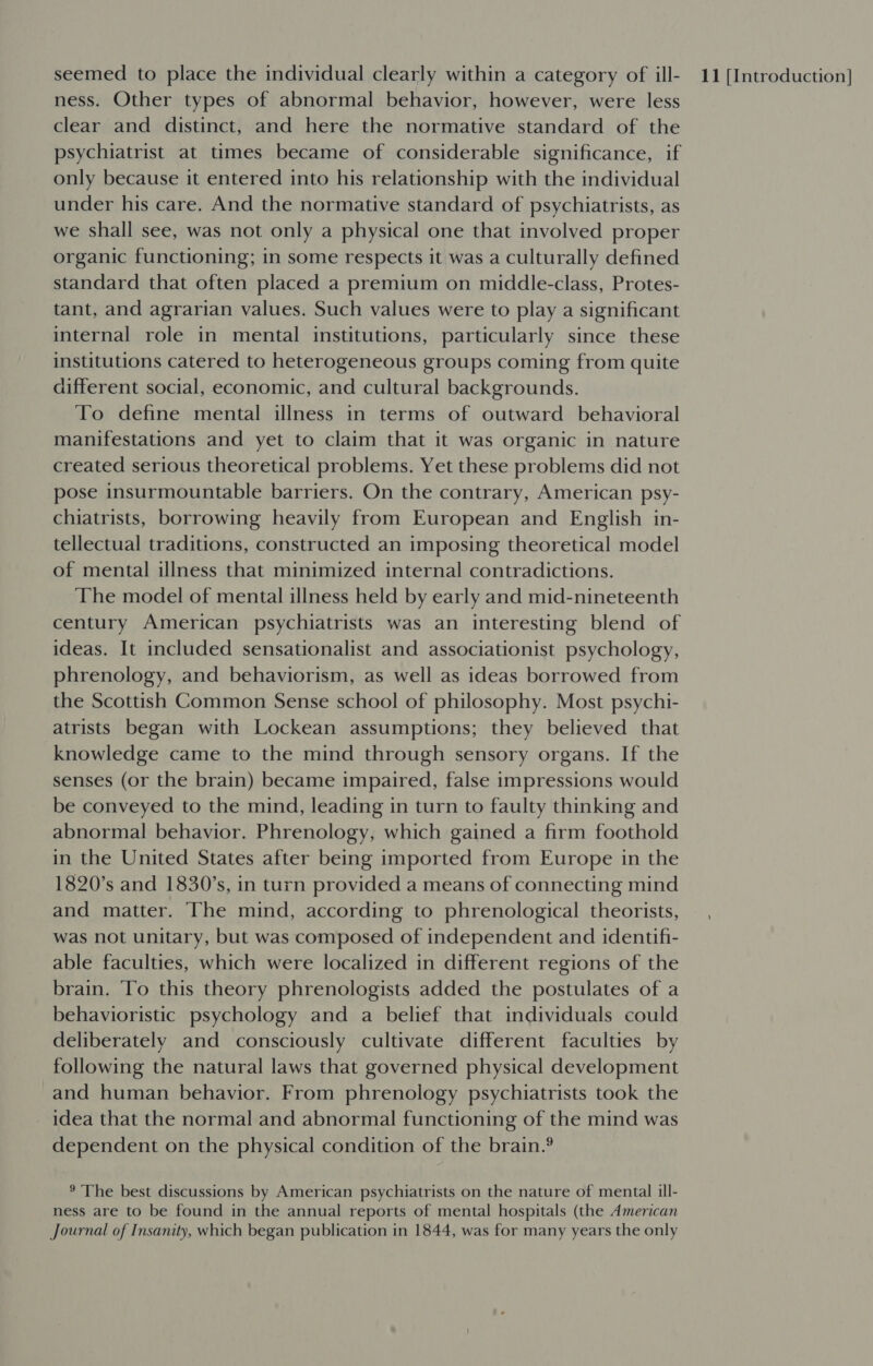 ness. Other types of abnormal behavior, however, were less clear and distinct, and here the normative standard of the psychiatrist at times became of considerable significance, if only because it entered into his relationship with the individual under his care. And the normative standard of psychiatrists, as we shall see, was not only a physical one that involved proper organic functioning; in some respects it was a culturally defined standard that often placed a premium on middle-class, Protes- tant, and agrarian values. Such values were to play a significant internal role in mental institutions, particularly since these institutions catered to heterogeneous groups coming from quite different social, economic, and cultural backgrounds. To define mental illness in terms of outward behavioral manifestations and yet to claim that it was organic in nature created serious theoretical problems. Yet these problems did not pose insurmountable barriers. On the contrary, American psy- chiatrists, borrowing heavily from European and English in- tellectual traditions, constructed an imposing theoretical model of mental illness that minimized internal contradictions. The model of mental illness held by early and mid-nineteenth century American psychiatrists was an interesting blend of ideas. It included sensationalist and associationist psychology, phrenology, and behaviorism, as well as ideas borrowed from the Scottish Common Sense school of philosophy. Most psychi- atrists began with Lockean assumptions; they believed that knowledge came to the mind through sensory organs. If the senses (or the brain) became impaired, false impressions would be conveyed to the mind, leading in turn to faulty thinking and abnormal behavior. Phrenology, which gained a firm foothold in the United States after being imported from Europe in the 1820’s and 1830’s, in turn provided a means of connecting mind and matter. The mind, according to phrenological theorists, was not unitary, but was composed of independent and identifi- able faculties, which were localized in different regions of the brain. To this theory phrenologists added the postulates of a behavioristic psychology and a belief that individuals could deliberately and consciously cultivate different faculties by following the natural laws that governed physical development and human behavior. From phrenology psychiatrists took the idea that the normal and abnormal functioning of the mind was dependent on the physical condition of the brain.? ® The best discussions by American psychiatrists on the nature of mental ill- ness are to be found in the annual reports of mental hospitals (the American Journal of Insanity, which began publication in 1844, was for many years the only