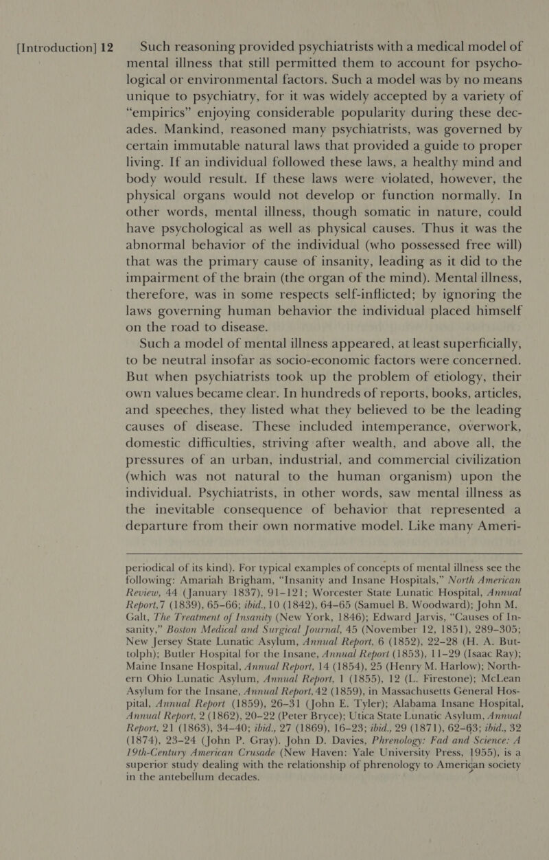 mental illness that still permitted them to account for psycho- logical or environmental factors. Such a model was by no means unique to psychiatry, for it was widely accepted by a variety of “empirics” enjoying considerable popularity during these dec- ades. Mankind, reasoned many psychiatrists, was governed by certain immutable natural laws that provided a guide to proper living. If an individual followed these laws, a healthy mind and body would result. If these laws were violated, however, the physical organs would not develop or function normally. In other words, mental illness, though somatic in nature, could have psychological as well as. physical causes. Thus it was the abnormal behavior of the individual (who possessed free will) that was the primary cause of insanity, leading as it did to the impairment of the brain (the organ of the mind). Mental illness, therefore, was in some respects self-inflicted; by ignoring the laws governing human behavior the individual placed himself on the road to disease. Such a model of mental illness appeared, at least superficially, to be neutral insofar as socio-economic factors were concerned. But when psychiatrists took up the problem of etiology, their own values became clear. In hundreds of reports, books, articles, and speeches, they listed what they believed to be the leading causes of disease. These included intemperance, overwork, domestic difficulties, striving after wealth, and above all, the pressures of an urban, industrial, and commercial civilization (which was not natural to the human organism) upon the individual. Psychiatrists, in other words, saw mental illness as the inevitable consequence of behavior that represented a departure from their own normative model. Like many Ameri- periodical of its kind). For typical examples of concepts of mental illness see the following: Amariah Brigham, “Insanity and Insane Hospitals,” North American Review, 44 (January 1837), 91-121; Worcester State Lunatic Hospital, Annual Report,7 (1839), 65-66; ibid., 10 (1842), 64-65 (Samuel B. Woodward); John M. Galt, The Treatment of Insanity (New York, 1846); Edward Jarvis, “Causes of In- sanity,” Boston Medical and Surgical Journal, 45 (November 12, 1851), 289-305; New Jersey State Lunatic Asylum, Annual Report, 6 (1852), 22-28 (H. A. But- tolph); Butler Hospital for the Insane, Annual Report (1853), 11-29 (Isaac Ray); Maine Insane Hospital, Annual Report, 14 (1854), 25 (Henry M. Harlow); North- ern Ohio Lunatic Asylum, Annual Report, 1 (1855), 12 (L. Firestone); McLean Asylum for the Insane, Annual Report, 42 (1859), in Massachusetts General Hos- pital, Annual Report (1859), 26-31 (John E. Tyler); Alabama Insane Hospital, Annual Report, 2 (1862), 20-22 (Peter Bryce); Utica State Lunatic Asylum, Annual Report, 21 (1863), 34-40; ibid., 27 (1869), 16-23; ibid., 29 (1871), 62-63; zbid., 32 (1874), 23-24 (John P. Gray). John D. Davies, Phrenology: Fad and Science: A 19th-Century American Crusade (New Haven: Yale University Press, 1955), is a superior study dealing with the relationship of phrenology to Amerigan society in the antebellum decades.