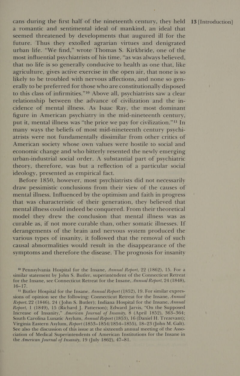 a romantic and sentimental ideal of mankind, an ideal that seemed threatened by developments that augured ill for the future. Thus they extolled agrarian virtues and denigrated urban life. “We find,” wrote Thomas S. Kirkbride, one of the most influential psychiatrists of his time. “as was always believed, that no life is so generally conducive to health as one that, like agriculture, gives active exercise in the open air, that none is so likely to be troubled with nervous affections, and none so gen- erally to be preferred for those who are constitutionally disposed to this class of infirmities.”!° Above all, psychiatrists saw a clear relationship between the advance of civilization and the in- cidence of mental illness. As Isaac Ray, the most dominant figure in American psychiatry in the mid-nineteenth century, put it, mental illness was “the price we pay for civilization.” In many ways the beliefs of most mid-nineteenth century psychi- atrists were not fundamentally dissimilar from other critics of American society whose own values were hostile to social and economic change and who bitterly resented the newly emerging urban-industrial social order. A substantial part of psychiatric theory, therefore, was but a reflection of a particular social ideology, presented as empirical fact. Before 1850, however, most psychiatrists did not necessarily draw pessimistic conclusions from their view of the causes of mental illness. Influenced by the optimism and faith in progress that was characteristic of their generation, they believed that mental illness could indeed be conquered. From their theoretical model they drew the conclusion that mental illness was as curable as, if not more curable than, other somatic illnesses. If derangements of the brain and nervous system produced the various types of insanity, it followed that the removal of such causal abnormalities would result in the disappearance of the symptoms and therefore the disease. The prognosis for insanity 10 Pennsylvania Hospital for the Insane, Annual Report, 22 (1862), 15. For a similar statement by John S. Butler, superintendent of the Connecticut Retreat for the Insane, see Connecticut Retreat for the Insane, Annual Report, 24 (1848), 16-17. '! Butler Hospital for the Insane, Annual Report (1852), 19. For similar expres- sions of opinion see the following: Connecticut Retreat for the Insane, Annual Report, 22 (1846), 24 (John S. Butler); Indiana Hospital for the Insane, Annual Report, 1 (1849), 15 (Richard J. Patterson); Edward Jarvis, “On the Supposed Increase of Insanity,” American Journal of Insanity, 8 (April 1852), 363-364; South Carolina Lunatic Asylum, Annual Report (1853), 16 (Daniel H. Trezevant); Virginia Eastern Asylum, Report (1853-1854/1854-1855), 18-23 (John M. Galt). See also the discussion of this issue at the sixteenth annual meeting of the Asso- ciation of Medical Superintendents of American Institutions for the Insane in the American Journal of Insanity, 19 (July 1862), 47-81.