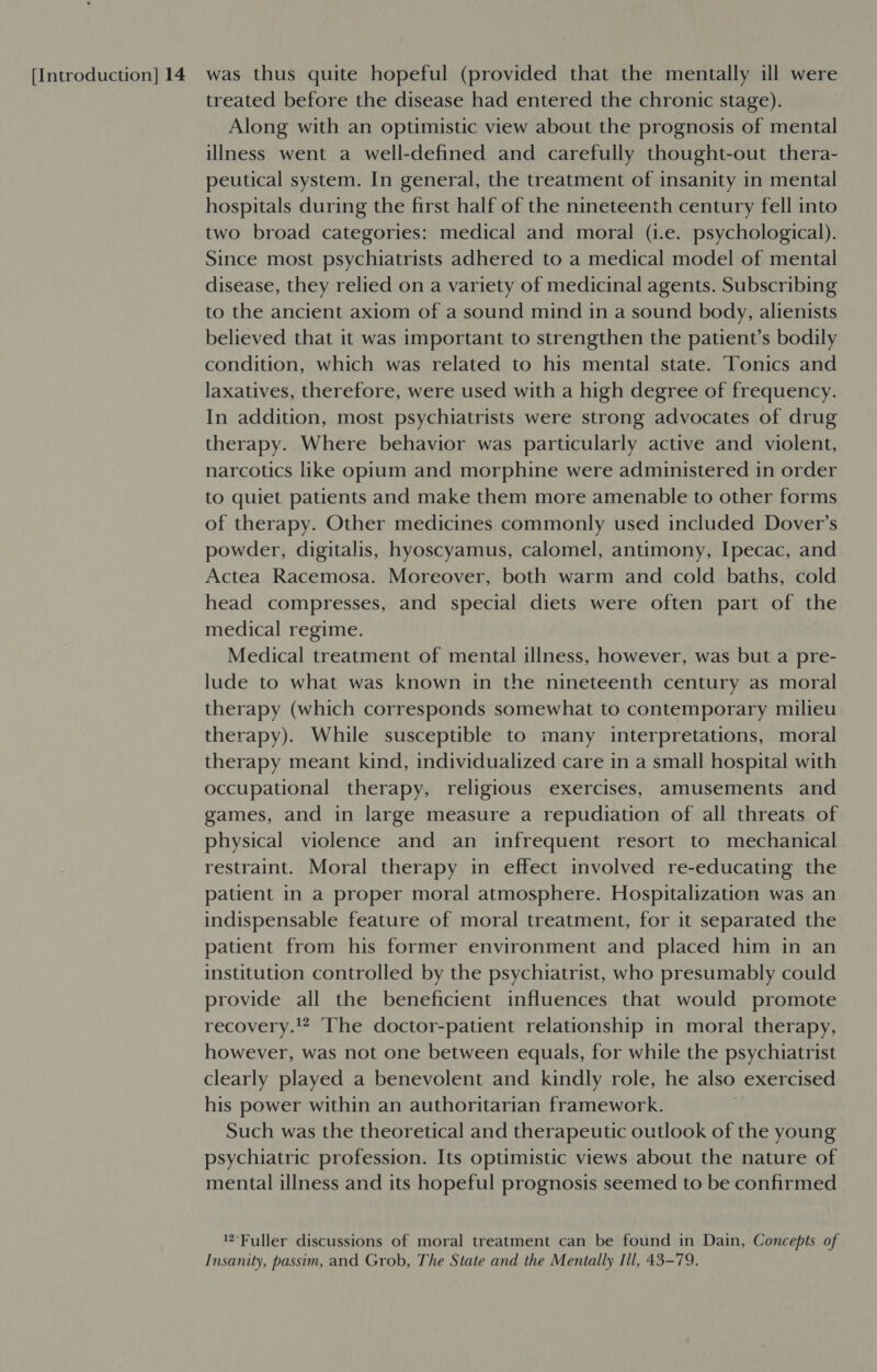 treated before the disease had entered the chronic stage). Along with an optimistic view about the prognosis of mental illness went a well-defined and carefully thought-out thera- peutical system. In general, the treatment of insanity in mental hospitals during the first half of the nineteenth century fell into two broad categories: medical and moral (i.e. psychological). Since most psychiatrists adhered to a medical model of mental disease, they relied on a variety of medicinal agents. Subscribing to the ancient axiom of a sound mind in a sound body, alienists believed that it was important to strengthen the patient’s bodily condition, which was related to his mental state. Tonics and laxatives, therefore, were used with a high degree of frequency. In addition, most psychiatrists were strong advocates of drug therapy. Where behavior was particularly active and violent, narcotics like opium and morphine were administered in order to quiet patients and make them more amenable to other forms of therapy. Other medicines commonly used included Dover’s powder, digitalis, hyoscyamus, calomel, antimony, Ipecac, and Actea Racemosa. Moreover, both warm and cold baths, cold head compresses, and special diets were often part of the medical regime. Medical treatment of mental illness, however, was but a pre- lude to what was known in the nineteenth century as moral therapy (which corresponds somewhat to contemporary milieu therapy). While susceptible to many interpretations, moral therapy meant kind, individualized care in a small hospital with occupational therapy, religious exercises, amusements and games, and in large measure a repudiation of all threats of physical violence and an infrequent resort to mechanical restraint. Moral therapy in effect involved re-educating the patient in a proper moral atmosphere. Hospitalization was an indispensable feature of moral treatment, for it separated the patient from his former environment and placed him in an institution controlled by the psychiatrist, who presumably could provide all the beneficient influences that would promote recovery.!? The doctor-patient relationship in moral therapy, however, was not one between equals, for while the psychiatrist clearly played a benevolent and kindly role, he also exercised his power within an authoritarian framework. | Such was the theoretical and therapeutic outlook of the young psychiatric profession. Its optimistic views about the nature of mental illness and its hopeful prognosis seemed to be confirmed Fuller discussions of moral treatment can be found in Dain, Concepts of Insanity, passim, and Grob, The State and the Mentally Ill, 43-79.