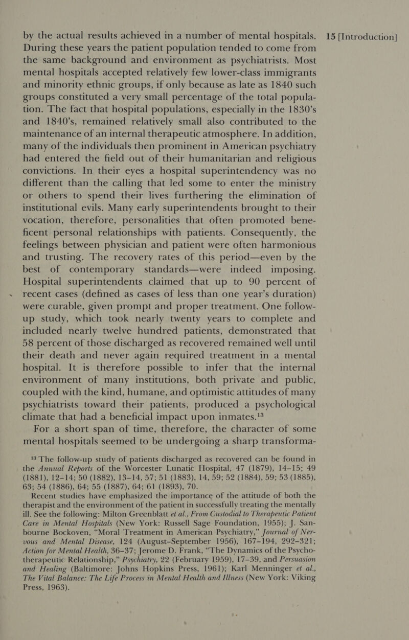 During these years the patient population tended to come from the same background and environment as psychiatrists. Most mental hospitals accepted relatively few lower-class immigrants and minority ethnic groups, if only because as late as 1840 such groups constituted a very small percentage of the total popula- tion. The fact that hospital populations, especially in the 1830s and 1840’s, remained relatively small also contributed to the maintenance of an internal therapeutic atmosphere. In addition, many of the individuals then prominent in American psychiatry had entered the field out of their humanitarian and religious convictions. In their eyes a hospital superintendency was no different than the calling that led some to enter the ministry or others to spend their lives furthering the elimination of institutional evils. Many early superintendents brought to their vocation, therefore, personalities that often promoted bene- ficent personal relationships with patients. Consequently, the feelings between physician and patient were often harmonious and trusting. The recovery rates of this period—even by the best of contemporary standards—were indeed imposing. Hospital superintendents claimed that up to 90 percent of recent cases (defined as cases of less than one year’s duration) were curable, given prompt and proper treatment. One follow- up study, which took nearly twenty years to complete and included nearly twelve hundred patients, demonstrated that 58 percent of those discharged as recovered remained well until their death and never again required treatment in a mental hospital. It is therefore possible to infer that the internal environment of many institutions, both private and public, coupled with the kind, humane, and optimistic attitudes of many psychiatrists toward their patients, produced a psychological climate that had a beneficial impact upon inmates. For a short span of time, therefore, the character of some mental hospitals seemed to be undergoing a sharp transforma- 3 The follow-up study of patients discharged as recovered can be found in the Annual Reports of the Worcester Lunatic Hospital, 47 (1879), 14-15; 49 (1881), 12-14; 50 (1882), 13-14, 57; 51 (1883), 14, 59; 52 (1884), 59; 53 (1885), 63; 54 (1886), 64; 55 (1887), 64; 61 (1893), 70. Recent studies have emphasized the importance of the attitude of both the therapist and the environment of the patient in successfully treating the mentally ill. See the following: Milton Greenblatt et al., From Custodial to Therapeutic Patient Care in Mental Hospitals (New York: Russell Sage Foundation, 1955); J. San- bourne Bockoven, “Moral Treatment in American Psychiatry,” Journal of Ner- vous and Mental Disease, 124 (August-September 1956), 167-194, 292-321; Action for Mental Health, 36-37; Jerome D. Frank, “The Dynamics of the Psycho- therapeutic Relationship,” Psychiatry, 22 (February 1959), 17-39, and Persuasion and Healing (Baltimore: Johns Hopkins Press, 1961); Karl Menninger et al., The Vital Balance: The Life Process in Mental Health and Illness (New York: Viking Press, 1963).