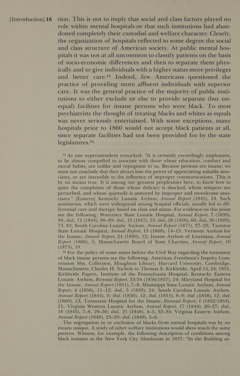 role within mental hospitals or that such institutions had aban- doned completely their custodial and welfare character. Clearly, the organization of hospitals reflected to some degree the social and class structure of American society. At public mental hos- pitals it was not at all uncommon to classify patients on the basis of socio-economic differences and then to separate them phys- ically and to give individuals with a higher status more privileges and better care.44 Indeed, few Americans questioned the practice of .providing more affluent individuals with superior care. It was the general practice of the majority of public insti- tutions to either exclude or else to provide separate (but un- equal) facilities for insane persons who were black. To most psychiatrists the thought of treating blacks and whites as equals was never seriously entertained. With some exceptions, many hospitals prior to 1860 would not accept black patients at all, since separate facilities had not been provided for by the state legislatures.!® 14 As one superintendent remarked: “It is certainly exceedingly unpleasant, to be almost compelled to associate with those whose education, conduct and moral habits, are unlike and repugnant to us. Because persons are insane, we must not conclude that they always lose the power of appreciating suitable asso- ciates, or are insensible to the influence of improper communications. This is by no means true. It is among our greatest perplexities here, to know how to quiet the complaints of those whose delicacy is shocked, whose tempers are perturbed, and whose quietude is annoyed by improper and unwelcome asso- ciates.” [Eastern] Kentucky Lunatic Asylum, Annual Report (1845), 24. Such sentiments, which were widespread among hospital officials, usually led to dif- ferential care and therapy based on class and status. For evidence on this point see the following: Worcester State Lunatic Hospital, Annual Report, 7 (1839), 89; zbid., 12 (1844), 88-89; ibid., 15 (1847), 33; ibid., 26 (1858), 60; zbid., 36 (1869), 73, 83; South Carolina Lunatic Asylum, Annual Report (1871), 27-29; Taunton State Lunatic Hospital, Annual Report, 15 (1868), 14-15; Vermont Asylum for the Insane, Annual Report, 24 (1860), 12; Insane Asylum of Louisiana, Annual Report (1866), 5; Massachusetts Board of State Charities, Annual Report, 10 (1S 7%5),,19; ‘5 For the policy of some states before the Civil War regarding the treatment of black insane persons see the following: American Freedmen’s Inquiry Com- mission Mss. Collection, Houghton Library, Harvard University, Cambridge, Massachusetts; Charles H. Nichols to Thomas S. Kirkbride, April 14, 24, 1855, Kirkbride Papers, Institute of the Pennsylvania Hospital; Kentucky Eastern Lunatic Asylum, Biennial Report, 33/34 (1856/1857), 24; Maryland Hospital for the Insane, Annual Report (1851), 7-8; Mississippi State Lunatic Asylum, Annual Report, 4 (1858), 11-12; ibid., 5 (1859), 24; South Carolina Lunatic Asylum, Annual Report (1844), 5; ibid. (1850), 12; ibed. (1851), 8-9; tbed. (1858), 12; abid. (1860), 13; ‘Tennessee Hospital for the Insane, Biennial Report, 1- (1852/1853), 21; Virginia Western Lunatic Asylum, Annual Report, 17 (1844), 26-27; ibid., 18 (1845), 7-8, 29-30; zbid., 21 (1848), 4-5, 32-34; Virginia Eastern Asylum, Annual Report (1848), 23-29; ibid. (1849), 5-6. The segregation in or exclusion of blacks from mental hospitals was by no means unique. A study of other welfare institutions would show much the same pattern. Witness, for example, the following description of conditions among black inmates at the New York City Almshouse in 1837: “In the Building as-