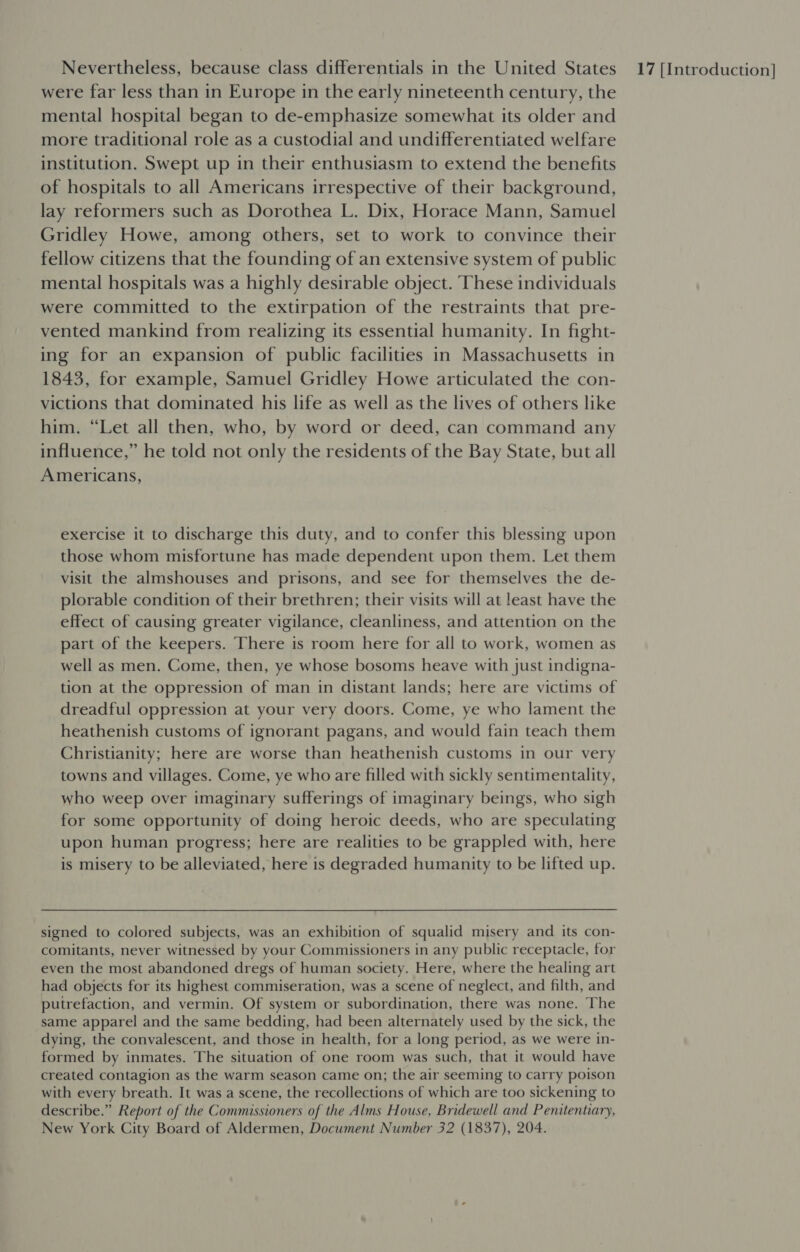 were far less than in Europe in the early nineteenth century, the mental hospital began to de-emphasize somewhat its older and more traditional role as a custodial and undifferentiated welfare institution. Swept up in their enthusiasm to extend the benefits of hospitals to all Americans irrespective of their background, lay reformers such as Dorothea L. Dix, Horace Mann, Samuel Gridley Howe, among others, set to work to convince their fellow citizens that the founding of an extensive system of public mental hospitals was a highly desirable object. ‘These individuals were committed to the extirpation of the restraints that pre- vented mankind from realizing its essential humanity. In fight- ing for an expansion of public facilities in Massachusetts in 1843, for example, Samuel Gridley Howe articulated the con- victions that dominated his life as well as the lives of others like him. “Let all then, who, by word or deed, can command any influence,” he told not only the residents of the Bay State, but all Americans, exercise it to discharge this duty, and to confer this blessing upon those whom misfortune has made dependent upon them. Let them visit the almshouses and prisons, and see for themselves the de- plorable condition of their brethren; their visits will at least have the effect of causing greater vigilance, cleanliness, and attention on the part of the keepers. There is room here for all to work, women as well as men. Come, then, ye whose bosoms heave with just indigna- tion at the oppression of man in distant lands; here are victims of dreadful oppression at your very doors. Come, ye who lament the heathenish customs of ignorant pagans, and would fain teach them Christianity; here are worse than heathenish customs in our very towns and villages. Come, ye who are filled with sickly sentimentality, who weep over imaginary sufferings of imaginary beings, who sigh for some opportunity of doing heroic deeds, who are speculating upon human progress; here are realities to be grappled with, here is misery to be alleviated, here is degraded humanity to be lifted up. signed to colored subjects, was an exhibition of squalid misery and its con- comitants, never witnessed by your Commissioners in any public receptacle, for even the most abandoned dregs of human society. Here, where the healing art had objects for its highest commiseration, was a scene of neglect, and filth, and putrefaction, and vermin. Of system or subordination, there was none. The same apparel and the same bedding, had been alternately used by the sick, the dying, the convalescent, and those in health, for a long period, as we were in- formed by inmates. The situation of one room was such, that it would have created contagion as the warm season came on; the air seeming to carry poison with every breath. It was a scene, the recollections of which are too sickening to describe.” Report of the Commissioners of the Alms House, Bridewell and Penitentiary, New York City Board of Aldermen, Docwment Number 32 (1837), 204.