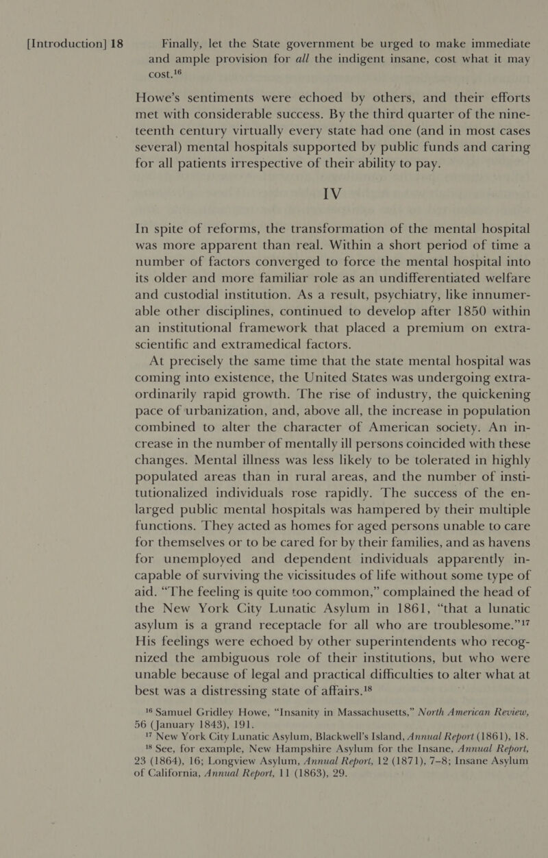 and ample provision for all the indigent insane, cost what it may cost.'6 Howe’s sentiments were echoed by others, and their efforts met with considerable success. By the third quarter of the nine- teenth century virtually every state had one (and in most cases several) mental hospitals supported by public funds and caring for all patients irrespective of their ability to pay. IV In spite of reforms, the transformation of the mental hospital was more apparent than real. Within a short period of time a number of factors converged to force the mental hospital into its older and more familiar role as an undifferentiated welfare and custodial institution. As a result, psychiatry, like innumer- able other disciplines, continued to develop after 1850 within an institutional framework that placed a premium on extra- scientific and extramedical factors. At precisely the same time that the state mental hospital was coming into existence, the United States was undergoing extra- ordinarily rapid growth. The rise of industry, the quickening pace of urbanization, and, above all, the increase in population combined to alter the character of American society. An in- crease in the number of mentally ill persons coincided with these changes. Mental illness was less likely to be tolerated in highly populated areas than in rural areas, and the number of insti- tutionalized individuals rose rapidly. The success of the en- larged public mental hospitals was hampered by their multiple functions. They acted as homes for aged persons unable to care for themselves or to be cared for by their families, and as havens for unemployed and dependent individuals apparently in- capable of surviving the vicissitudes of life without some type of aid. “The feeling is quite too common,” complained the head of the New York City Lunatic Asylum in 1861, “that a lunatic asylum is a grand receptacle for all who are troublesome.”!” His feelings were echoed by other superintendents who recog- nized the ambiguous role of their institutions, but who were unable because of legal and practical difficulties to alter what at best was a distressing state of affairs.'8 16 Samuel Gridley Howe, “Insanity in Massachusetts,” North American Review, 56 (January 1843), 191. 17 New York City Lunatic Asylum, Blackwell’s Island, Annual Report (1861), 18. 18 See, for example, New Hampshire Asylum for the Insane, Annual Report, 23 (1864), 16; Longview Asylum, Annual Report, 12 (1871), 7-8; Insane Asylum of California, Annual Report, 11 (1863), 29.