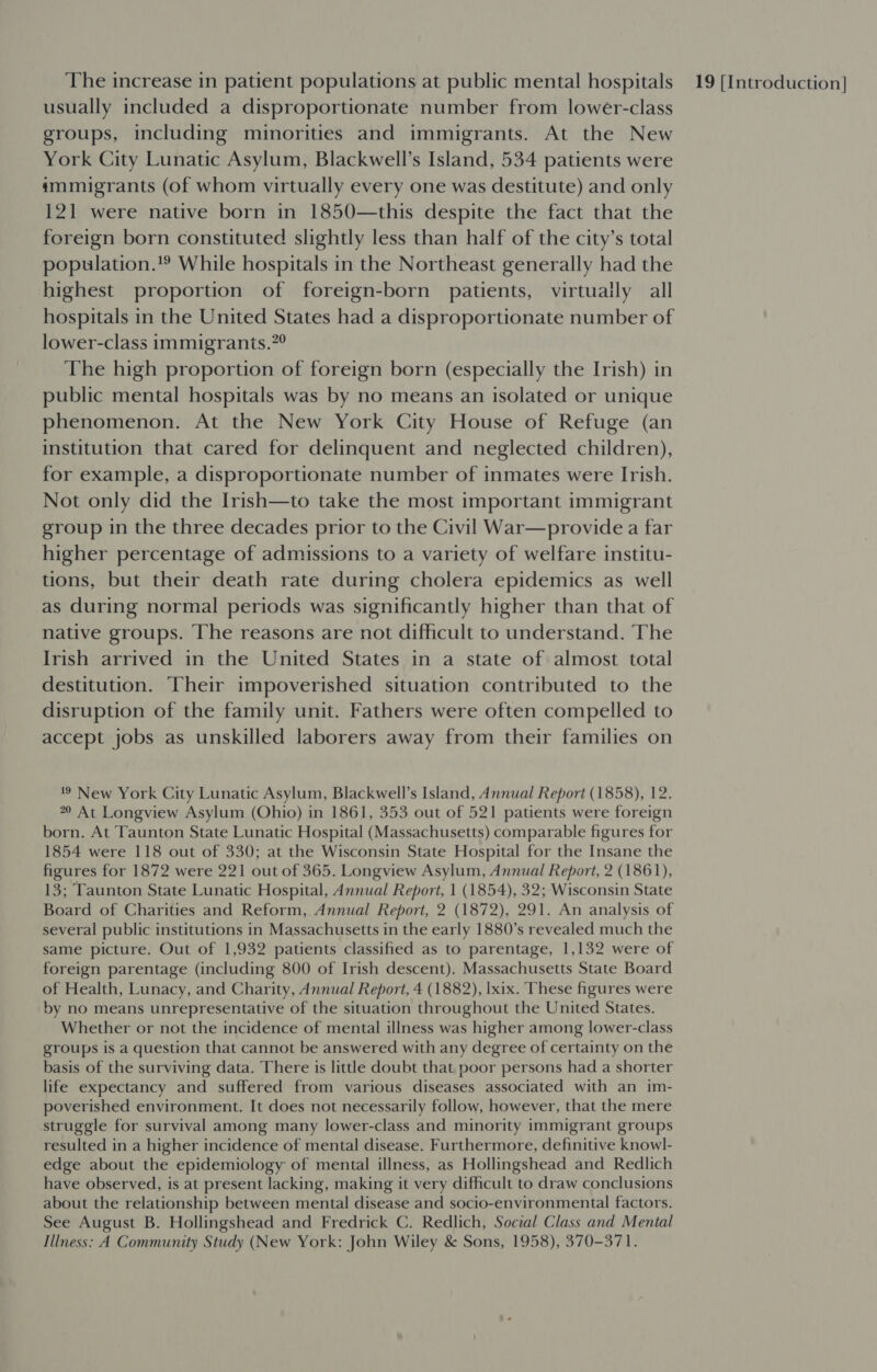 usually included a disproportionate number from lower-class groups, including minorities and immigrants. At the New mmumigrants (of whom virtually every one was destitute) and only 121 were native born in 1850—this despite the fact that the foreign born constituted slightly less than half of the city’s total population.'® While hospitals in the Northeast generally had the highest proportion of foreign-born patients, virtually all hospitals in the United States had a disproportionate number of lower-class immigrants.”° The high proportion of foreign born (especially the Irish) in public mental hospitals was by no means an isolated or unique institution that cared for delinquent and neglected children), for example, a disproportionate number of inmates were Irish. Not only did the Irish—to take the most important immigrant group in the three decades prior to the Civil War—provide a far higher percentage of admissions to a variety of welfare institu- tions, but their death rate during cholera epidemics as well as during normal periods was significantly higher than that of native groups. The reasons are not difficult to understand. The Irish arrived in the United States in a state of almost total destitution. Their impoverished situation contributed to the disruption of the family unit. Fathers were often compelled to accept jobs as unskilled laborers away from their families on 20 At Longview Asylum (Ohio) in 1861, 353 out of 521 patients were foreign born. At Taunton State Lunatic Hospital (Massachusetts) comparable figures for 1854 were 118 out of 330; at the Wisconsin State Hospital for the Insane the figures for 1872 were 221 out of 365. Longview Asylum, Annual Report, 2 (1861), 13; Taunton State Lunatic Hospital, Annual Report, 1 (1854), 32; Wisconsin State Board of Charities and Reform, Annual Report, 2 (1872), 291. An analysis of several public institutions in Massachusetts in the early 1880’s revealed much the same picture. Out of 1,932 patients classified as to parentage, 1,132 were of foreign parentage (including 800 of Irish descent). Massachusetts State Board of Health, Lunacy, and Charity, Annual Report, 4 (1882), lxix. These figures were by no means unrepresentative of the situation throughout the United States. Whether or not the incidence of mental illness was higher among lower-class groups is a question that cannot be answered with any degree of certainty on the basis of the surviving data. There is little doubt that poor persons had a shorter life expectancy and suffered from various diseases associated with an im- poverished environment. It does not necessarily follow, however, that the mere struggle for survival among many lower-class and minority immigrant groups resulted in a higher incidence of mental disease. Furthermore, definitive knowl- edge about the epidemiology of mental illness, as Hollingshead and Redlich have observed, is at present lacking, making it very difficult to draw conclusions about the relationship between mental disease and socio-environmental factors. See August B. Hollingshead and Fredrick C. Redlich, Social Class and Mental Illness: A Community Study (New York: John Wiley &amp; Sons, 1958), 370-371.