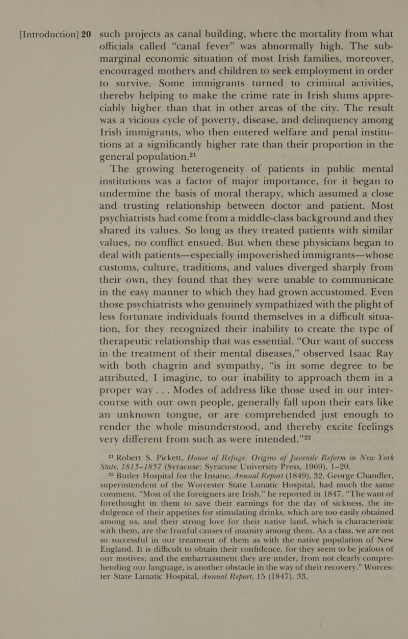 officials called “canal fever” was abnormally high. The sub- marginal economic situation of most Irish families, moreover, encouraged mothers and children to seek employment in order to survive. Some immigrants turned to criminal activities, thereby helping to make the crime rate in Irish slums appre- ciably higher than that in other areas of the city. The result was a vicious cycle of poverty, disease, and delinquency among Irish immigrants, who then entered welfare and penal institu- tions at a significantly higher rate than their proportion in the general population.”! The growing heterogeneity of patients in public mental institutions was a factor of major importance, for it began to undermine the basis of moral therapy, which assumed a close and trusting relationship between doctor and patient. Most psychiatrists had come from a middle-class background and they shared its values. So long as they treated patients with similar values, no conflict ensued. But when these physicians began to deal with patients—especially impoverished immigrants—whose customs, culture, traditions, and values diverged sharply from their own, they found that they were unable to communicate in the easy manner to which they had grown accustomed. Even those psychiatrists who genuinely sympathized with the plight of less fortunate individuals found themselves in a difficult situa- tion, for they recognized their inability to create the type of therapeutic relationship that was essential. “Our want of success in the treatment of their mental diseases,” observed Isaac Ray with both chagrin and sympathy, “is in some degree to be attributed, I imagine, to our inability to approach them in a proper way... Modes of address like those used in our inter- course with our own people, generally fall upon their ears like an unknown tongue, or are comprehended just enough to render the whole misunderstood, and thereby excite feelings very different from such as were intended.”” 1 Robert S. Pickett, House of Refuge: Origins of Juvenile Reform in New York State, 1815-1857 (Syracuse: Syracuse University Press, 1969), 1-20. 2 Butler Hospital for the Insane, Annual Report (1849), 32. George Chandler, superintendent of the Worcester State Lunatic Hospital, had much the same comment. “Most of the foreigners are Irish,” he reported in 1847. “The want of forethought in them to save their earnings for the day of sickness, the in- dulgence of their appetites for stimulating drinks, which are too easily obtained among us, and their strong love for their native land, which is characteristic with them, are the fruitful causes of insanity among them. As a class, we are not so successful in our treatment of them as with the native population of New England. It is difficult to obtain their confidence, for they seem to be jealous of our motives; and the embarrassment they are under, from not clearly compre- hending our language, is another obstacle in the way of their recovery.” Worces- ter State Lunatic Hospital, Annual Report, 15 (1847), 33.