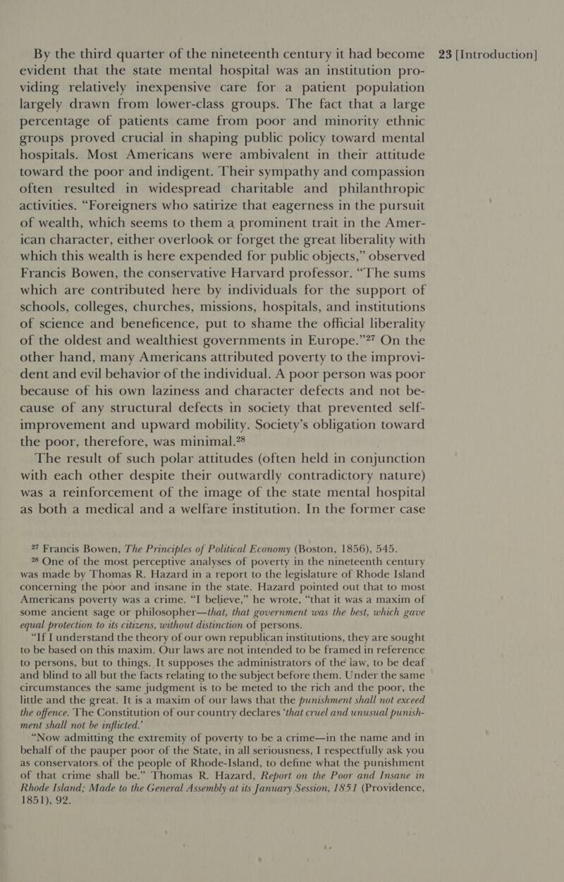 evident that the state mental hospital was an institution pro- viding relatively inexpensive care for a patient population largely drawn from lower-class groups. The fact that a large percentage of patients came from poor and minority ethnic groups proved crucial in shaping public policy toward mental hospitals. Most Americans were ambivalent in their attitude toward the poor and indigent. Their sympathy and compassion often resulted in widespread charitable and _ philanthropic activities. “Foreigners who satirize that eagerness in the pursuit of wealth, which seems to them a prominent trait in the Amer- ican character, either overlook or forget the great liberality with which this wealth is here expended for public objects,” observed Francis Bowen, the conservative Harvard professor. “The sums which are contributed here by individuals for the support of schools, colleges, churches, missions, hospitals, and institutions of science and beneficence, put to shame the official liberality of the oldest and wealthiest governments in Europe.”?? On the other hand, many Americans attributed poverty to the improvi- dent and evil behavior of the individual. A poor person was poor because of his own laziness and character defects and not be- cause of any structural defects in society that prevented self- improvement and upward mobility. Society’s obligation toward the poor, therefore, was minimal.”® The result of such polar attitudes (often held in conjunction with each other despite their outwardly contradictory nature) was a reinforcement of the image of the state mental hospital as both a medical and a welfare institution. In the former case 27 Francis Bowen, The Principles of Political Economy (Boston, 1856), 545. 8 One of the most perceptive analyses of poverty in the nineteenth century was made by Thomas R. Hazard in a report to the legislature of Rhode Island concerning the poor and insane in the state. Hazard pointed out that to most Americans poverty was a crime. “I believe,” he wrote, “that it was a maxim of some ancient sage or philosopher—that, that government was the best, which gave equal protection to its citizens, without distinction of persons. “If I understand the theory of our own republican institutions, they are sought to be based on this maxim. Our laws are not intended to be framed in reference to persons, but to things. It supposes the administrators of the law, to be deaf and blind to all but the facts relating to the subject before them. Under the same circumstances the same judgment is to be meted to the rich and the poor, the little and the great. It is a maxim of our laws that the punishment shall not exceed the offence. The Constitution of our country declares ‘that cruel and unusual punish- ment shall not be inflicted.’ “Now admitting the extremity of poverty to be a crime—in the name and in behalf of the pauper poor of the State, in all seriousness, I respectfully ask you as conservators. of the people of Rhode-Island, to define what the punishment of that crime shall be.” Thomas R. Hazard, Report on the Poor and Insane in Rhode Island; Made to the General Assembly at its January Session, 1851 (Providence, 185 1)/92,