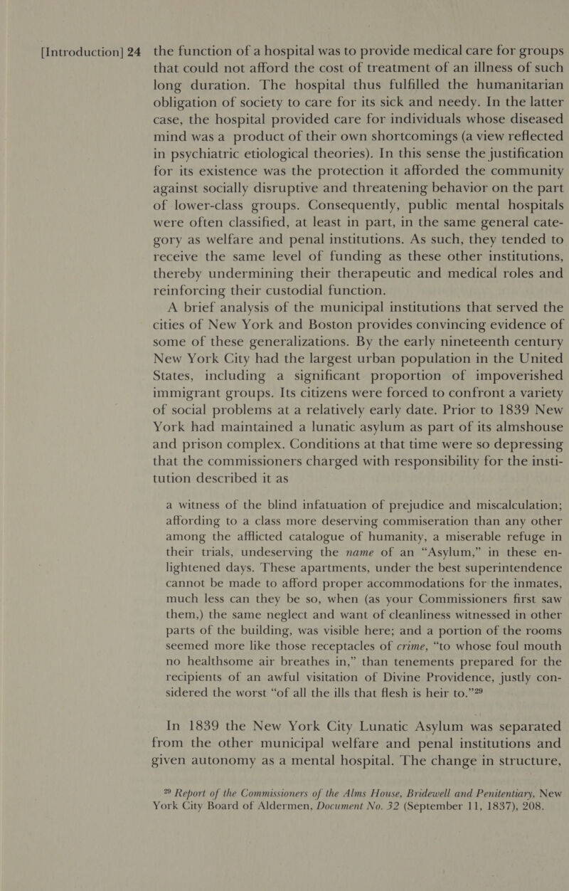 [Introduction] 24 the function of a hospital was to provide medical care for groups that could not afford the cost of treatment of an illness of such long duration. The hospital thus fulfilled the humanitarian obligation of society to care for its sick and needy. In the latter case, the hospital provided care for individuals whose diseased mind was a product of their own shortcomings (a view reflected in psychiatric etiological theories). In this sense the justification for its existence was the protection it afforded the community against socially disruptive and threatening behavior on the part of lower-class groups. Consequently, public mental hospitals were often classified, at least in part, in the same general cate- gory as welfare and penal institutions. As such, they tended to receive the same level of funding as these other institutions, thereby undermining their therapeutic and medical roles and reinforcing their custodial function. A brief analysis of the municipal institutions that served the cities of New York and Boston provides convincing evidence of some of these generalizations. By the early nineteenth century New York City had the largest urban population in the United States, including a significant proportion of impoverished immigrant groups. Its citizens were forced to confront a variety of social problems at a relatively early date. Prior to 1839 New York had maintained a lunatic asylum as part of its almshouse and prison complex. Conditions at that time were so depressing that the commissioners charged with responsibility for the insti- tution described it as a witness of the blind infatuation of prejudice and miscalculation; affording to a class more deserving commiseration than any other among the afflicted catalogue of humanity, a miserable refuge in their trials, undeserving the name of an “Asylum,” in these en- lightened days. These apartments, under the best superintendence cannot be made to afford proper accommodations for the inmates, much less can they be so, when (as your Commissioners first saw them,) the same neglect and want of cleanliness witnessed in other parts of the building, was visible here; and a portion of the rooms seemed more like those receptacles of crime, “to whose foul mouth no healthsome air breathes in,” than tenements prepared for the recipients of an awful visitation of Divine Providence, justly con- sidered the worst “of all the ills that flesh is heir to.””° In 1839 the New York City Lunatic Asylum was separated from the other municipal welfare and penal institutions and given autonomy as a mental hospital. The change in structure, 9 Report of the Commissioners of the Alms House, Bridewell and Penitentiary, New