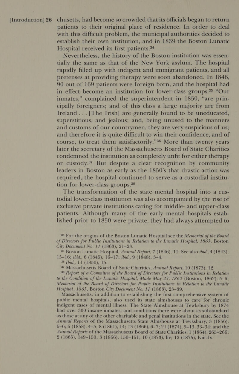 patients to their original place of residence. In order to deal with this dificult problem, the municipal authorities decided to establish their own institution, and in 1839 the Boston Lunatic Hospital received its first patients.*4 Nevertheless, the history of the Boston institution was essen- tially the same as that of the New York asylum. The hospital rapidly filled up with indigent and immigrant patients, and all pretenses at providing therapy were soon abandoned. In 1846, 90 out of 169 patients were foreign born, and the hospital had in effect become an institution for lower-class groups.** “Our inmates,” complained the superintendent in 1850, “are prin- cipally foreigners; and of this class a large majority are from Ireland... [The Irish] are generally found to be uneducated, superstitious, and jealous; and, being unused to the manners and customs of our countrymen, they are very suspicious of us; and therefore it is quite difficult to win their confidence, and of course, to treat them satisfactorily.”°* More than twenty years later the secretary of the Massachusetts Board of State Charities condemned the institution as completely unfit for either therapy or custody.” But despite a clear recognition by community leaders in Boston as early as the 1850’s that drastic action was required, the hospital continued to serve as a custodial institu- tion for lower-class groups.*8 The transformation of the state mental hospital into a cus- todial lower-class institution was also accompanied by the rise of exclusive private institutions caring for middle- and upper-class patients. Although many of the early mental hospitals estab- lished prior to 1850 were private, they had always attempted to 34 For the origins of the Boston Lunatic Hospital see the Memorial of the Board of Directors for Public Institutions in Relation to the Lunatic Hospital. 1863, Boston City Document No. 11 (1863), 21-23. 35 Boston Lunatic Hospital, Annual Report, 7 (1846), 11. See also zbid., 4 (1843), 15-16; tbid., 6 (1845), 16-17; abid., 9 (1848), 3-4. 36 Thid., 11 (1850), 15. 37 Massachusetts Board of State Charities, Annual Report, 10 (1873), 12. 38 Report of a Committee of the Board of Directors for Public Institutions in Relation to the Condition of the Lunatic Hospital, Made May 23, 1862 (Boston, 1862), 5-6; Memorial of the Board of Directors for Public Institutions in Relation to the Lunatic Hospital. 1863, Boston City Document No. 11 (1863), 23-39. Massachusetts, in addition to establishing the first comprehensive system of public mental hospitals, also used its state almshouses to care for chronic indigent cases of mental illness. The State Almshouse at Tewksbury by 1874 had over 300 insane inmates, and conditions there were about as substandard as those at any of the other charitable and penal institutions in the state. See the Annual Reports of the Massachusetts State Almshouse at Tewksbury, 3 (1856), 5-6; 5 (1858), 4-5; 8 (1861), 14; 13 (1866), 6-7; 21 (1874), 9-13, 33-34; and the Annual Reports of the Massachusetts Board of State Charities, 1 (1864), 265-266; 2 (1865), 149-150; 3 (1866), 150-151; 10 (1873), liv; 12 (1875), lviii-Ix.