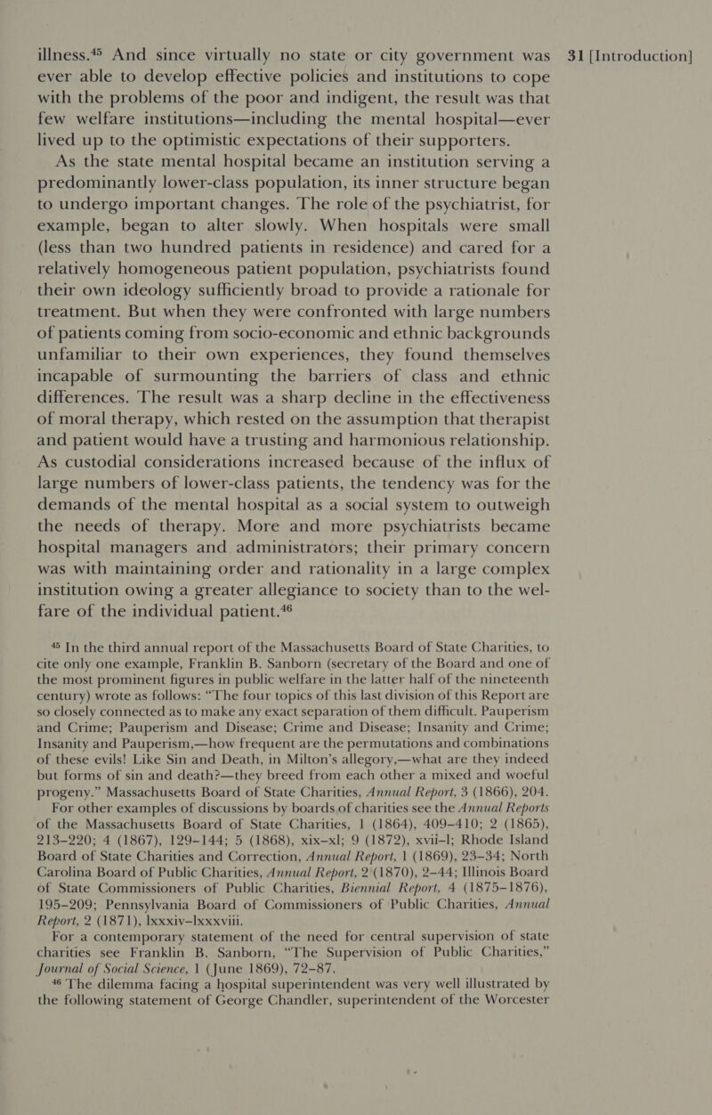 ever able to develop effective policies and institutions to cope with the problems of the poor and indigent, the result was that few welfare institutions—including the mental hospital—ever lived up to the optimistic expectations of their supporters. As the state mental hospital became an institution serving a predominantly lower-class population, its inner structure began to undergo important changes. ‘The role of the psychiatrist, for example, began to alter slowly. When hospitals were small (less than two hundred patients in residence) and cared for a relatively homogeneous patient population, psychiatrists found their own ideology sufficiently broad to provide a rationale for treatment. But when they were confronted with large numbers of patients coming from socio-economic and ethnic backgrounds unfamiliar to their own experiences, they found themselves incapable of surmounting the barriers of class and ethnic differences. The result was a sharp decline in the effectiveness of moral therapy, which rested on the assumption that therapist and patient would have a trusting and harmonious relationship. As custodial considerations increased because of the influx of large numbers of lower-class patients, the tendency was for the demands of the mental hospital as a social system to outweigh the needs of therapy. More and more psychiatrists became hospital managers and administrators; their primary concern was with maintaining order and rationality in a large complex institution Owing a greater allegiance to society than to the wel- fare of the individual patient. 45 In the third annual report of the Massachusetts Board of State Charities, to cite only one example, Franklin B. Sanborn (secretary of the Board and one of the most prominent figures in public welfare in the latter half of the nineteenth century) wrote as follows: “The four topics of this last division of this Report are so closely connected as to make any exact separation of them difficult. Pauperism and Crime; Pauperism and Disease; Crime and Disease; Insanity and Crime; Insanity and Pauperism,—how frequent are the permutations and combinations of these evils! Like Sin and Death, in Milton’s allegory,—what are they indeed but forms of sin and death?—they breed from each other a mixed and woeful progeny.” Massachusetts Board of State Charities, Annual Report, 3 (1866), 204. For other examples of discussions by boards of charities see the Annual Reports of the Massachusetts Board of State Charities, 1 (1864), 409-410; 2 (1865), 213-220; 4 (1867), 129-144; 5 (1868), xix—xl; 9 (1872), xvii-l; Rhode Island Board of State Charities and Correction, Annual Report, 1 (1869), 23-34; North Carolina Board of Public Charities, Annual Report, 2 (1870), 2-44; Illinois Board of State Commissioners of Public Charities, Biennial Report, 4 (1875-1876), 195-209; Pennsylvania Board of Commissioners of Public Charities, Annual Report, 2 (1871), Ixxxiv—Ixxxviii. For a contemporary statement of the need for central supervision of state charities see Franklin B. Sanborn, “The Supervision of Public Charities,” Journal of Social Science, 1 (June 1869), 72-87. 46 The dilemma facing a hospital superintendent was very well illustrated by the following statement of George Chandler, superintendent of the Worcester