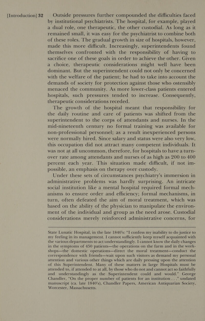 by institutional psychiatrists. The hospital, for example, played a dual role, one therapeutic, the other custodial. As long as it remained small, it was easy for the psychiatrist to combine both of these roles. The gradual growth in size of hospitals, however, made this more difficult. Increasingly, superintendents found themselves confronted with the responsibility of having to sacrifice one of these goals in order to achieve the other. Given a choice, therapeutic considerations might well have been dominant. But the superintendent could not only be concerned with the welfare of the patient; he had to take into account the demands of society for protection against those who ostensibly menaced the community. As more lower-class patients entered hospitals, such pressures tended to increase. Consequently, therapeutic considerations receded. The growth of the hospital meant that responsibility for the daily routine and care of patients was shifted from the superintendent to the corps of attendants and nurses. In the mid-nineteenth century no formal training was available for non-professional personnel; as a result inexperienced persons were normally hired. Since salary and status were also very low, this occupation did not attract many competent individuals. It was not at all uncommon, therefore, for hospitals to have a turn- over rate among attendants and nurses of as high as 200 to 400 percent each year. This situation made difficult, if not im- possible, an emphasis on therapy over custody. Under these sets of circumstances psychiatry’s immersion in administrative problems was hardly surprising. An intricate social institution like a mental hospital required formal mech- anisms to ensure order and efficiency; formal mechanisms, in turn, often defeated the aim of moral treatment, which was based on the ability of the physician to manipulate the environ- ment of the individual and group as the need arose. Custodial considerations merely reinforced administrative concerns, for State Lunatic Hospital, in the late 1840's: “I confess my inability to do justice to my feeling in its management. I cannot sufficiently keep myself acquainted with the various departments to act understandingly. I cannot know the daily changes in the symptoms of 450 patients—the operations on the farm and in the work- shops—the domestic operations—direct the moral treatment—conduct the correspondence with friends—wait upon such visitors as demand my personal attention and various other things which are daily pressing upon the attention of this Superintendent. Many of these matters in large Hospitals must be attended to, if attended to at all, by those who do not and cannot act so faithfully and understandingly as the Superintendent could and would.” George Chandler, “On the proper number of patients for an institution .. .” undated manuscript (ca. late 1840’s), Chandler Papers, American Antiquarian Society, Worcester, Massachusetts.