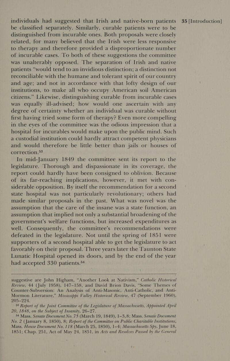 be classified separately. Similarly, curable patients were to be distinguished from incurable ones. Both proposals were closely related, for many believed that the Irish were less responsive to therapy and therefore provided a disproportionate number of incurable cases. To both of these suggestions the committee was unalterably opposed. The separation of Irish and native patients “would tend to an invidious distinction; a distinction not reconciliable with the humane and tolerant spirit of our country and age; and not in accordance with that lofty design of our institutions, to make all who occupy American soil American citizens.” Likewise, distinguishing curable from incurable cases was equally ill-advised; how would one ascertain with any degree of certainty whether an individual was curable without first having tried some form of therapy? Even more compelling in the eyes of the committee was the odious impression that a hospital for incurables would make upon the public mind. Such a custodial institution could hardly attract competent physicians and would therefore be little better than jails or houses of correction.*? In mid-January 1849 the committee sent its report to the legislature. Thorough and dispassionate in its coverage, the report could hardly have been consigned to oblivion. Because of its far-reaching implications, however, it met with con- siderable opposition. By itself the recommendation for a second state hospital was not particularly revolutionary; others had made similar proposals in the past. What was novel was the assumption that the care of the insane was a state function, an assumption that implied not only a substantial broadening of the government’s welfare functions, but increased expenditures as well. Consequently, the committee’s recommendations were defeated in the legislature. Not until the spring of 1851 were supporters of a second hospital able to get the legislature to act favorably on their proposal. Three years later the Taunton State Lunatic Hospital opened its doors, and by the end of the year had accepted 330 patients.*4 suggestive are John Higham, “Another Look at Nativism,” Catholic Historical Review, 44 (July 1958), 147-158, and David Brion Davis, “Some Themes of Counter-Subversion: An Analysis of Anti-Masonic, Anti-Catholic, and Anti- Mormon Literature,” Mississippi Valley Historical Review, 47 (September 1960), 205-224. 3 Report of the Joint Committee of the Legislature of Massachusetts, Appointed April 20, 1848, on the Subject of Insanity, 26-27. °4 Mass. Senate Document No. 75 (March 19, 1849), 1-3,8; Mass. Senate Document No. 2 (January 8, 1850), 8; Report of the Committee on Public Charitable Institutions, Mass. House Document No. 118 (March 25, 1850), 1-4; Massachusetts Spy, June 18, 1851; Chap. 251, Act of May 24, 1851, in Acts and Resolves Passed by the General