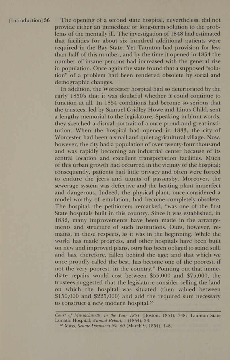 provide either an immediate or long-term solution to the prob- lems of the mentally ill. The investigation of 1848 had estimated that facilities for about six hundred additional patients were required in the Bay State. Yet Taunton had provision for less than half of this number, and by the time it opened in 1854 the number of insane persons had increased with the general rise in population. Once again the state found that a supposed “solu- tion” of a problem had been rendered obsolete by social and demographic changes. In addition, the Worcester hospital had so deteriorated by the early 1850’s that it was doubtful whether it could continue to function at all. In 1854 conditions had become so serious that the trustees, led by Samuel Gridley Howe and Linus Child, sent a lengthy memorial to the legislature. Speaking in blunt words, they sketched a dismal portrait of a once proud and great insti- tution. When the hospital had opened in 1833, the city of Worcester had been a small and quiet agricultural village. Now, however, the city had a population of over twenty-four thousand and was rapidly becoming an industrial center because of its central location and excellent transportation facilities. Much of this urban growth had occurred in the vicinity of the hospital; consequently, patients had little privacy and often were forced to endure the jeers and taunts of passersby. Moreover, the sewerage system was defective and the heating plant imperfect and dangerous. Indeed, the physical plant, once considered a model worthy of emulation, had become completely obsolete. The hospital, the petitioners remarked, “was one of the first State hospitals built in this country. Since it was established, in 1832, many improvements have been made in the arrange- ments and structure of such institutions. Ours, however, re- mains, in these respects, as it was in the beginning. While the world has made progress, and other hospitals have been built on new and improved plans, ours has been obliged to stand still, and has, therefore, fallen behind the age; and that which we once proudly called the best, has become one of the poorest, if not the very poorest, in the country.” Pointing out that imme- diate repairs would cost between $55,000 and $75,000, the trustees suggested that the legislature consider selling the land on which the hospital was situated (then valued between $150,000 and $225,000) and add the required sum necessary to construct a new modern hospital.*® Court of Massachusetts, in the Year 1851 (Boston, 1851), 748; Taunton State Lunatic Hospital, Annual Report, 1 (1854), 23. 55 Mass. Senate Document No. 60 (March 9, 1854), 1-8.