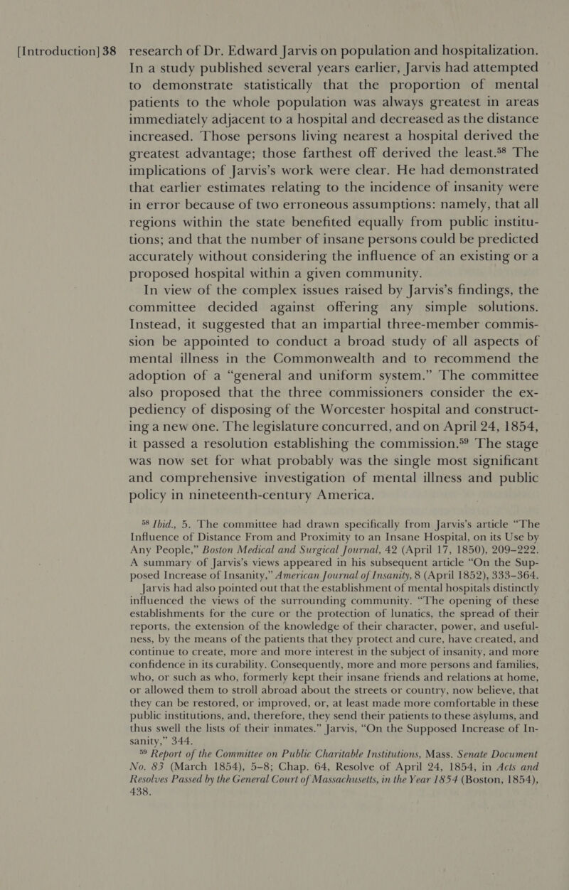 In a study published several years earlier, Jarvis had attempted to demonstrate statistically that the proportion of mental patients to the whole population was always greatest in areas immediately adjacent to a hospital and decreased as the distance increased. Those persons living nearest a hospital derived the greatest advantage; those farthest off derived the least.°® The implications of Jarvis’s work were clear. He had demonstrated that earlier estimates relating to the incidence of insanity were in error because of two erroneous assumptions: namely, that all regions within the state benefited equally from public institu- tions; and that the number of insane persons could be predicted accurately without considering the influence of an existing or a proposed hospital within a given community. In view of the complex issues raised by Jarvis’s findings, the committee decided against offering any simple solutions. Instead, it suggested that an impartial three-member commis- sion be appointed to conduct a broad study of all aspects of mental illness in the Commonwealth and to recommend the adoption of a “general and uniform system.” The committee also proposed that the three commissioners consider the ex- pediency of disposing of the Worcester hospital and construct- ing a new one. The legislature concurred, and on April 24, 1854, it passed a resolution establishing the commission.*? The stage was now set for what probably was the single most significant and comprehensive investigation of mental illness and public policy in nineteenth-century America. 58 Ibid., 5. The committee had drawn specifically from Jarvis’s article “The Influence of Distance From and Proximity to an Insane Hospital, on its Use by Any People,” Boston Medical and Surgical Journal, 42 (April 17, 1850), 209-222. A summary of Jarvis’s views appeared in his subsequent article “On the Sup- posed Increase of Insanity,” American Journal of Insanity, 8 (April 1852), 333-364. Jarvis had also pointed out that the establishment of mental hospitals distinctly influenced the views of the surrounding community. “The opening of these establishments for the cure or the protection of lunatics, the spread of their reports, the extension of the knowledge of their character, power, and useful- ness, by the means of the patients that they protect and cure, have created, and continue to create, more and more interest in the subject of insanity, and more confidence in its curability. Consequently, more and more persons and families, who, or such as who, formerly kept their insane friends and relations at home, or allowed them to stroll abroad about the streets or country, now believe, that they can be restored, or improved, or, at least made more comfortable in these public institutions, and, therefore, they send their patients to these asylums, and thus swell the lists of their inmates.” Jarvis, “On the Supposed Increase of In- sanity,” 344. 59 Report of the Committee on Public Charitable Institutions, Mass. Senate Document No. 83 (March 1854), 5-8; Chap. 64, Resolve of April 24, 1854, in Acts and Resolves Passed by the General Court of Massachusetts, in the Year 1854 (Boston, 1854), 438.