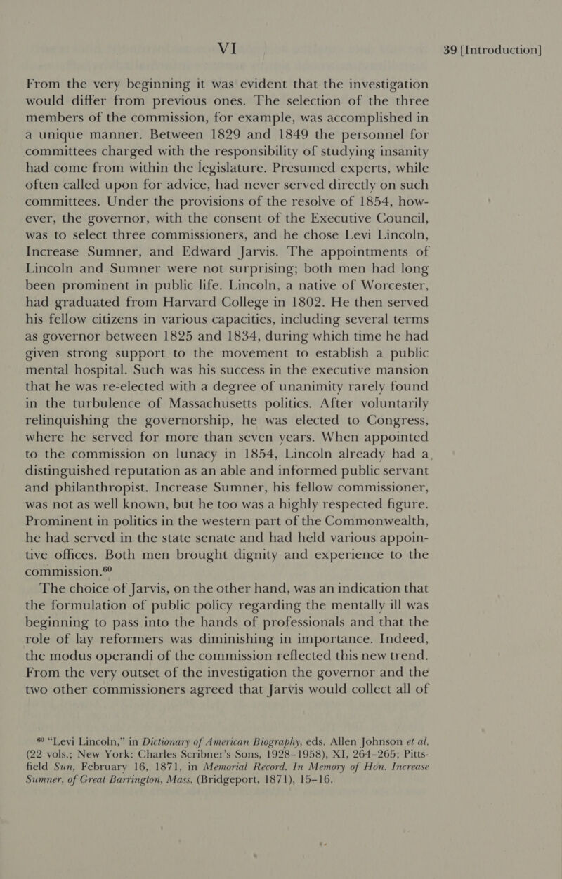 From the very beginning it was evident that the investigation would differ from previous ones. The selection of the three members of the commission, for example, was accomplished in a unique manner. Between 1829 and 1849 the personnel for committees charged with the responsibility of studying insanity had come from within the legislature. Presumed experts, while often called upon for advice, had never served directly on such committees. Under the provisions of the resolve of 1854, how- ever, the governor, with the consent of the Executive Council, was to select three commissioners, and he chose Levi Lincoln, Increase Sumner, and Edward Jarvis. The appointments of Lincoln and Sumner were not surprising; both men had long been prominent in public life. Lincoln, a native of Worcester, had graduated from Harvard College in 1802. He then served his fellow citizens in various capacities, including several terms as governor between 1825 and 1834, during which time he had given strong support to the movement to establish a public mental hospital. Such was his success in the executive mansion that he was re-elected with a degree of unanimity rarely found in the turbulence of Massachusetts politics. After voluntarily relinquishing the governorship, he was elected to Congress, where he served for more than seven years. When appointed distinguished reputation as an able and informed public servant and philanthropist. Increase Sumner, his fellow commissioner, was not as well known, but he too was a highly respected figure. Prominent in politics in the western part of the Commonwealth, he had served in the state senate and had held various appoin- tive offices. Both men brought dignity and experience to the commission.®° The choice of Jarvis, on the other hand, was an indication that the formulation of public policy regarding the mentally ill was beginning to pass into the hands of professionals and that the role of lay reformers was diminishing in importance. Indeed, the modus operandi of the commission reflected this new trend. From the very outset of the investigation the governor and the two other commissioners agreed that Jarvis would collect all of 69 “Levi Lincoln,” in Dictionary of American Biography, eds. Allen Johnson et al. (22 vols.; New York: Charles Scribner’s Sons, 1928-1958), XI, 264-265; Pitts- field Sun, February 16, 1871, in Memorial Record. In Memory of Hon. Increase Sumner, of Great Barrington, Mass. (Bridgeport, 1871), 15-16.