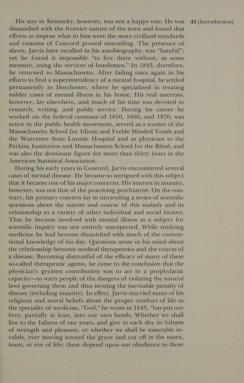 dissatisfied with the frontier nature of the town and found that efforts to impose what to him were the more civilized standards and customs of Concord proved unavailing. The presence of slaves, Jarvis later recalled in his autobiography, was “hateful”; yet he found it impossible “to live there without, in some measure, using the services of bondsmen.” In 1843, therefore, he returned to Massachusetts. After failing once again in his efforts to find a superintendency of a mental hospital, he settled permanently in Dorchester, where he specialized in treating milder cases of mental illness in his home. His real interests, however, lay elsewhere, and much of his time was devoted to research, writing, and public service. During his career he worked on the federal censuses of 1850, 1860, and 1870, was active in the public health movement, served as a trustee of the Massachusetts School for Idiotic and Feeble Minded Youth and the Worcester State Lunatic Hospital and as physician to the Perkins Institution and Massachusetts School for the Blind, and was also the dominant figure for more than thirty years in the American Statistical Association. During his early years in Concord, Jarvis encountered several cases of mental disease. He became so intrigued with this subject that it became one of his major concerns. His interest in insanity, however, was not that of the practicing psychiatrist. On the con- trary, his primary concern lay in unraveling a series of scientific questions about the nature and course of this malady and its relationship to a variety of other individual and social factors. That he became involved with mental illness as a subject for scientific inquiry was not entirely unexpected. While studying medicine he had become dissatisfied with much of the conven- tional knowledge of his day. Questions arose in his mind about the relationship between medical therapeutics and the course of a disease. Becoming distrustful of the efficacy of many of these so-called therapeutic agents, he came to the conclusion that the physician’s greatest contribution was to act in a prophylactic capacity—to warn people of the dangers of violating the natural laws governing them and thus inviting the inevitable penalty of disease (including insanity). In effect, Jarvis married many of his religious and moral beliefs about the proper conduct of life to the speciality of medicine. “God,” he wrote in 1843, “has put our lives, partially at least, into our own hands. Whether we shall live to the fulness of our years, and give to each day its fulness of strength and pleasure, or whether we shall be miserable in- valids, ever moving toward the grave and cut off in the morn, noon, or eve of life; these depend upon our obedience to those